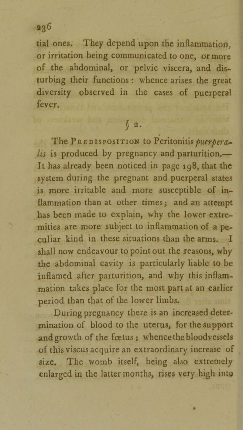 tial ones. They depend upon the inflammation, or irritation being communicated to one, or more of the abdominal, or pelvic viscera, and dis- turbing their functions: whence arises the great diversity observed in the cases of puerpera fever. : § 2. The Prepisrostrion to Peritonitis puerperdm lis is produced by pregnancy and parturition.— It has already been noticed in page 198, that the system during the pregnant and puerperal states is more irritable and more susceptible of in- flammation than at other times; and an attempt has been made to explain, why the lower extre- mities are more subject to inflammation of a pe- culiar kind in these situations than the arms. J shall now endeavour to point out the reasons, why the abdominal cavity is particularly liable to be inflamed after parturition, and why this inflam- mation takes place for the most part at an earlier period than that of the lower limbs, During pregnancy there is an increased deter- mination of blood to the uterus, for the support and growth of the foetus; whencethe bloodvessels of this viscus acquire an extraordinary increase of size. The womb itself, being also extremely enlarged in the latter months, rises very high into