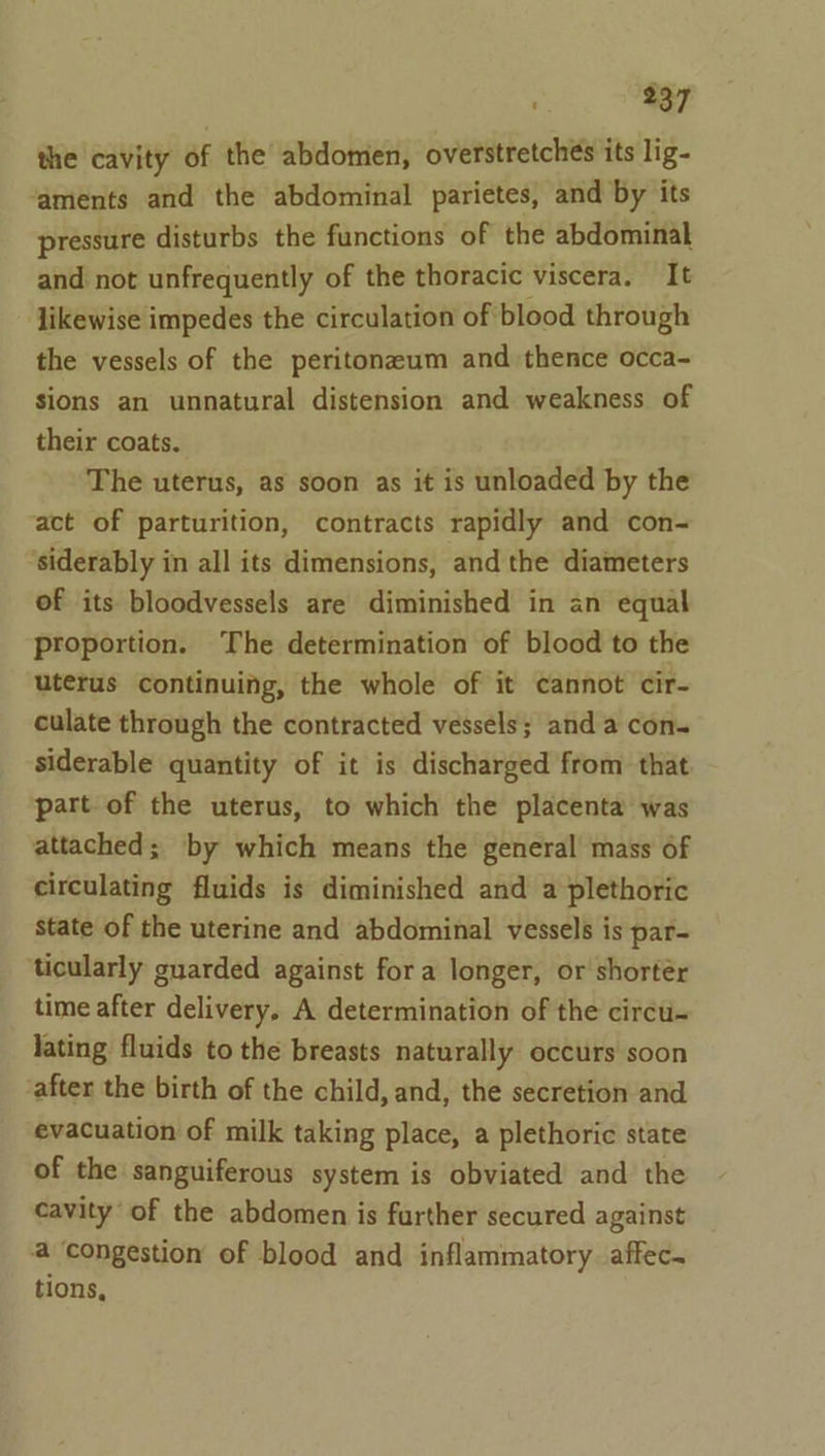 the cavity of the abdomen, overstretchés its lig- ‘aments and the abdominal parietes, and by its pressure disturbs the functions of the abdominal and not unfrequently of the thoracic viscera. It likewise impedes the circulation of blood through the vessels of the peritonzaum and thence occa- sions an unnatural distension and weakness of their coats. The uterus, as soon as it is unloaded by the act of parturition, contracts rapidly and con- ‘siderably in all its dimensions, and the diameters of its bloodvessels are diminished in an equal proportion. The determination of blood to the uterus continuing, the whole of it cannot cir- culate through the contracted vessels; anda con siderable quantity of it is discharged from that part of the uterus, to which the placenta was attached; by which means the general mass of circulating fluids is diminished and a plethoric state of the uterine and abdominal vessels is par- ticularly guarded against fora longer, or shortér time after delivery, A determination of the circu- lating fluids to the breasts naturally occurs soon after the birth of the child, and, the secretion and evacuation of milk taking place, a plethoric state of the sanguiferous system is obviated and the cavity of the abdomen is further secured against a congestion of blood and inflammatory affec. tions,