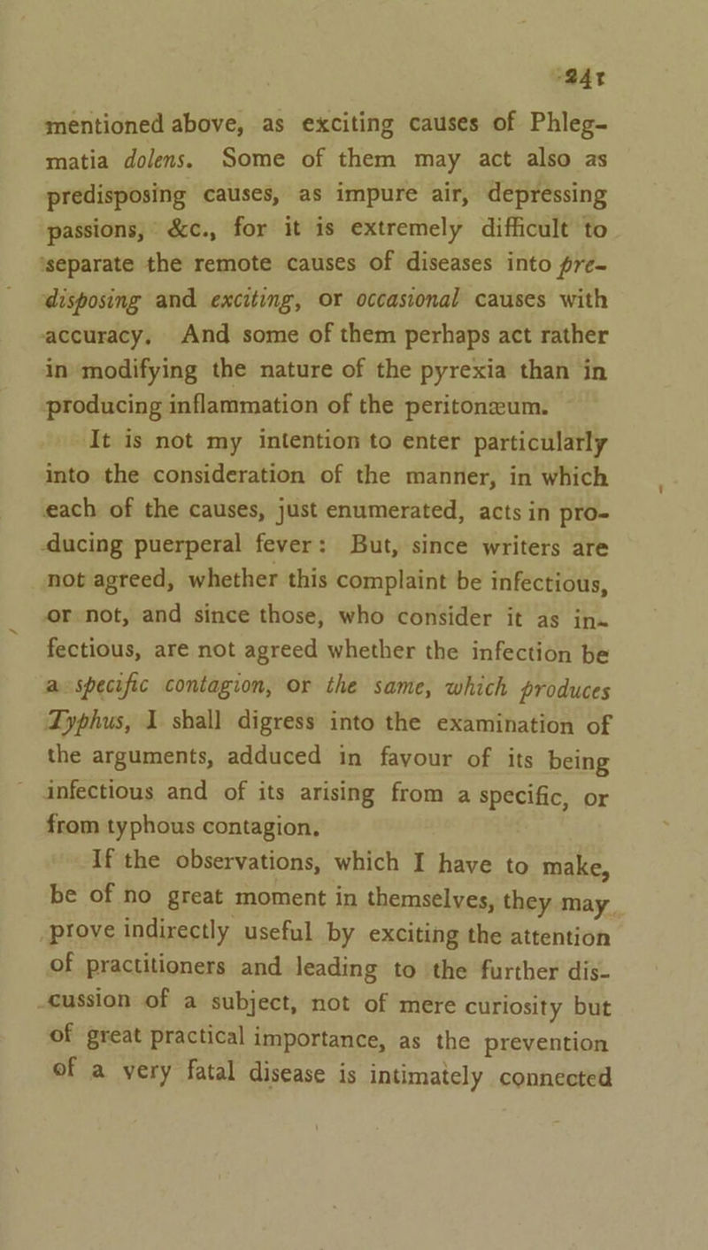 o@4r mentioned above, as exciting causes of Phleg- matia dolens. Some of them may act also as predisposing causes, as impure air, depressing passions, &amp;c., for it is extremely difficult to ‘separate the remote causes of diseases into pre- disposing and exciting, or occasional causes with accuracy, And some of them perhaps act rather in modifying the nature of the pyrexia than in producing inflammation of the peritoneum. ‘It is not my intention to enter particularly into the consideration of the manner, in which each of the causes, just enumerated, acts in pro- -ducing puerperal fever: But, since writers are not agreed, whether this complaint be infectious, or not, and since those, who consider it as in» fectious, are not agreed whether the infection be a specific contagion, or the same, which produces Dyphus, I shall digress into the examination of the arguments, adduced in favour of its being infectious and of its arising from a specific, or from typhous contagion, If the observations, which I have to make, be of no great moment in themselves, they may. prove indirectly useful by exciting the attention of practitioners and leading to the further dis- cussion of a subject, not of mere curiosity but of great practical importance, as the prevention of a very fatal disease is intimately connected