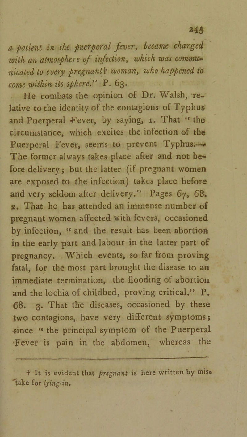 a patient inthe puerperal fever, became charged P, with an atmosphere of infection, which was commun nicated to every pregnantl woman, who a to come withim its spheré.’’ P. 63. He combats the opinion of Dr. Walsh, re- lative to the identity of the contagions of Typhus and Puerperal Fever, by saying, 1. That ‘ the circumstance, which excites the infection of the Puerperal Fever, seems.to prevent Typhusi— The former always takes place after and not bes fore delivery ; but the latter (if pregnant women are exposed to the infection) takes place before and very seldom after delivery.” Pages 67, 68, 2. That he has attended an immense number of pregnant women affected with fevers, occasioned by infection, ‘* and the result has been abortion in the early part and labour in the latter part of pregnancy. Which events, so far from proving fatal, for the most part brought the disease to an immediate termination, the flooding of abortion and the lochia of childbed, proving critical,” P. 68. 3. That the diseases, occasioned by these two contagions, have very different symptoms ; since “the principal symptom of the Puerperal ‘Fever is pain in the abdomen, whereas the Pe ee a nn id + It is evident that pregnant is here written by miSe “take for lying-in,