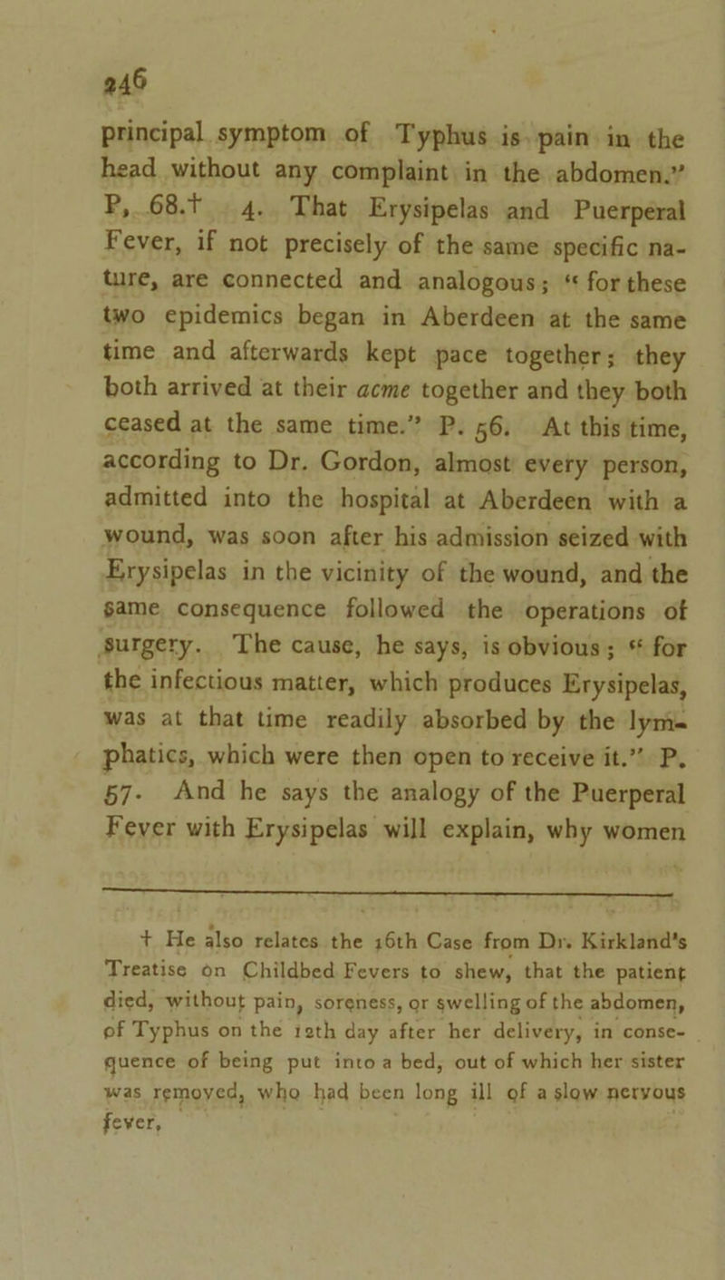 principal symptom of Typhus is. pain in the head without any complaint in the abdomen.” P, 68.t 4. That Erysipelas and Puerperal Fever, if not precisely of the same specific na- ture, are connected and analogous; ‘ for these two epidemics began in Aberdeen at the same time and afterwards kept pace together; they both arrived at their acme together and they both ceased at the same time.” P. 56. At this time, according to Dr. Gordon, almost every person, admitted into the hospital at Aberdeen with a wound, was soon after his admission seized with Erysipelas in the vicinity of the wound, and the game consequence followed the operations of ‘surgery. The cause, he says, is obvious; * for the infectious matter, which produces Erysipelas, was at that time readily absorbed by the lym- phatics, which were then open to receive it.” P. 57- And he says the analogy of the Puerperal Fever with Erysipelas will explain, why women + He also relates the 16th Case from Dr. Kirkland’s Treatise on Childbed Fevers to shew, that the patient died, without pain, soreness, or swelling of the abdomen, of Typhus on the 1eth day after her delivery, in conse- quence of being put into a bed, out of which her sister was remoyed, who had been long ill of aslow nervous fever,