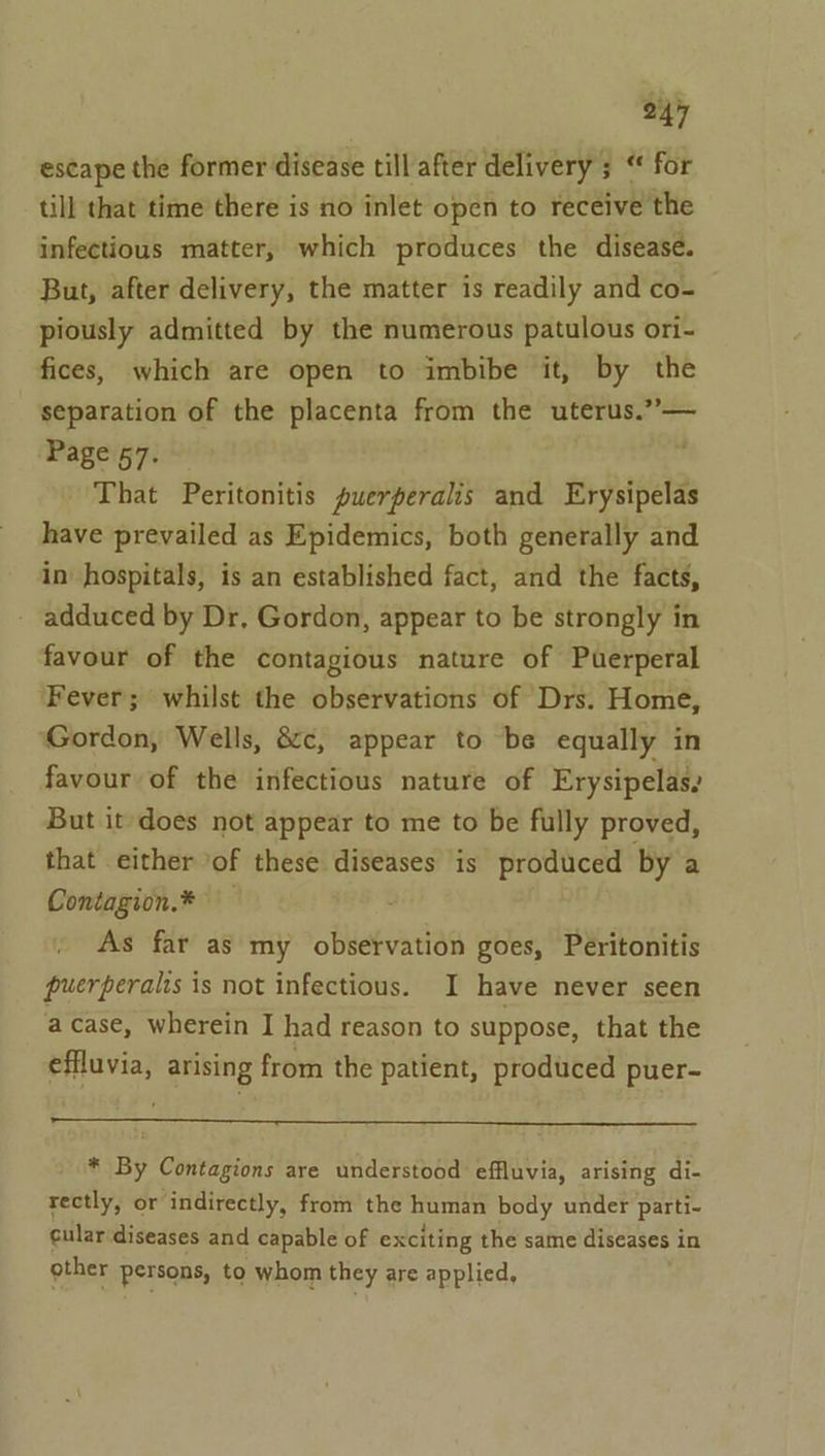 escape the former disease till after delivery ; “ for till that time there is no inlet open to receive the infectious matter, which produces the disease. But, after delivery, the matter is readily and co- piously admitted by the numerous patulous ori- fices, which are open to imbibe it, by the separation of the placenta from the uterus.”— Page 57. | That Peritonitis puerperalis and Erysipelas have prevailed as Epidemics, both generally and in hospitals, is an established fact, and the facts, - adduced by Dr, Gordon, appear to be strongly in favour of the contagious nature of Puerperal ‘Fever; whilst the observations of Drs. Home, Gordon, Wells, 8c, appear to be equally in favour of the infectious nature of Erysipelas, But it does not appear to me to be fully proved, that either ‘of these diseases is produced by a Contagion.* As far as my observation goes, Peéritonitis puerperalis is not infectious. I have never seen a case, wherein I had reason to suppose, that the effluvia, arising from the patient, produced puer- * By Contagions are understood effluvia, arising di- rectly, or indirectly, from the human body under parti- cular ‘diseases and capable of exciting the same diseases in gther persons, to whom they are applied,