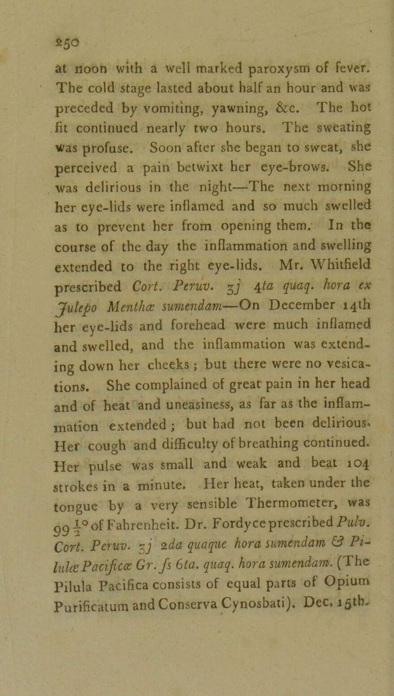 at rioon with a well marked paroxysm of fever. The cold stage lasted about half an hour and was preceded by vomiting, yawning, &amp;c. The hot fit continued nearly two hours, The sweating was profuse. Soon after she began to sweat, she perceived a pain betwixt her eyebrows. She was delirious in the night—The next morning her eye-lids were inflamed and so much swelled as to prevent her from opening them, In the course of the day the inflammation and swelling extended to the right eye-lids. Mr. Whitfield prescribed Cort. Peruv. 7 4ta quag. hora ex Fulepo Menthe sumendam—On December 14th her eye-lids and forehead were much inflamed and swelled, and the inflammation was extend- ing down her cheeks; but there were no vesica- tions. She complained of great pain in her head and of heatand uneasiness, as far as the inflam- mation extended; but had not been delirious. Her cough and difficulty of breathing continued. Her pulse was small and weak and beat 104 strokes in a minute. Her heat, taken under the tongue by a very sensible Thermometer, was 99 £°of Fahrenheit. Dr. F ordyce prescribed Pulv. Cort. Peruv. 3} 2da quaque hora sumendam &amp; Pi- lule Pacifice Gr. fs 6ta. quag. hora sumendam. (The . Pilula Pacifica consists of equal parts of Opium Purificatum and Conserva Cynosbati), Dec, 15th.