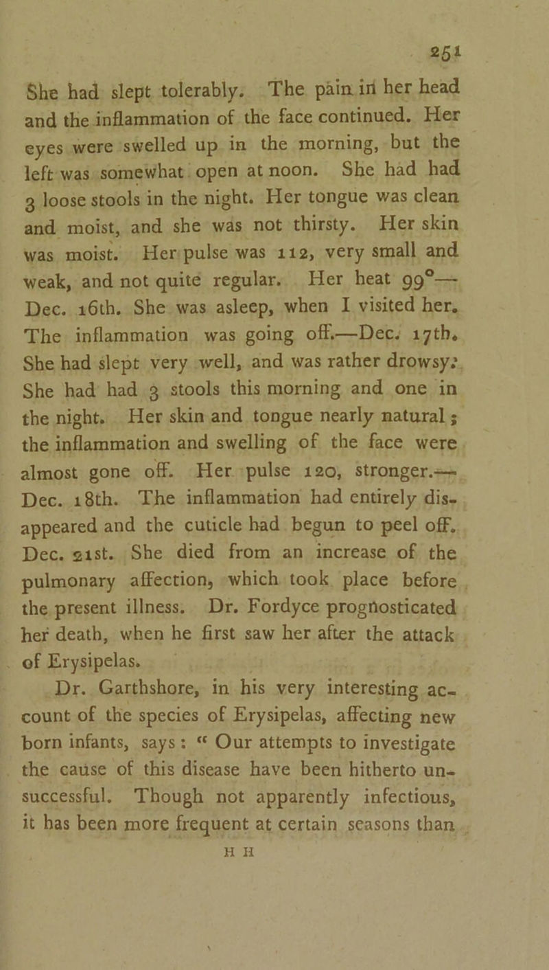 254 She had slept tolerably. The pain in her head and the inflammation of the face continued. Her eyes were swelled up in the morning, but the left was somewhat open atnoon. She had had 3 loose stools in the night. Her tongue was clean and moist, and she was not thirsty. Her skin was moist. Her/pulse was 112, very small and weak, and not quite regular. Her heat 99°— Dec. 16th. She was asleep, when I visited her, The inflammation was going off.—Dec. 17th. She had slept very well, and was rather drowsy. She had’ had 3 stools this morning and one in the night. Her skin and tongue nearly natural ; the inflammation and swelling of the face were almost gone off. Her pulse 120, stronger.=+ Dec. 18th. The inflammation had entirely dis- appeared and the cuticle had begun to peel off, Dec. gist. She died from an increase of the pulmonary affection, which took place before . the present illness. Dr. Fordyce prognosticated her death, when he first saw her after the attack _ of Erysipelas. Dr. Garthshore, in his very interesting ac. count of the species of Erysipelas, affecting new born infants, says: “ Our attempts to investigate the cause of this disease have been hitherto un- successful. Though not apparently infectious, it has been more frequent at certain seasons than. HH