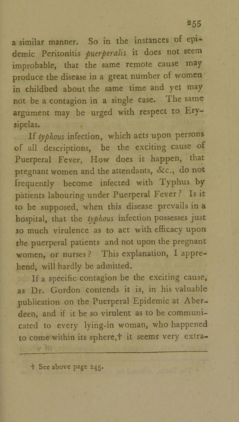 a similar manner. So in the instances of epi+ demic Peritonitis puerperalis it does not seem improbable, that the same remote causé may produce the disease in a great number of women” in childbed about the same time and yet may not be a contagion in a single case. The same argument may be urged with respect to Ery-. sipelas. &lt; If typhous infection, which acts upon. persons of all descriptions, be the exciting cause of Puerperal Fever, How does it happen, that pregnant women and the attendants, &amp;c., do not frequently become infected with Typhus. by patients labouring under Puerperal Fever? Is it to be supposed, when this disease prevails ina hospital, that the éyphous infection possesses just so much virulence as to act with efficacy upon the puerperal patients and not upon the pregnant women, or nurses? This explanation, I appre-~ hend, will hardly be admitted. If a specific contagion be the exciting cause, as Dr. Gordon contends it is, in his valuable publication on the Puerperal Epidemic at Aber- deen, and if it be so virulent as to be communi- cated to every lying-in woman; who happened to come’within its sphere, it seems very extra ee + See above page 245,