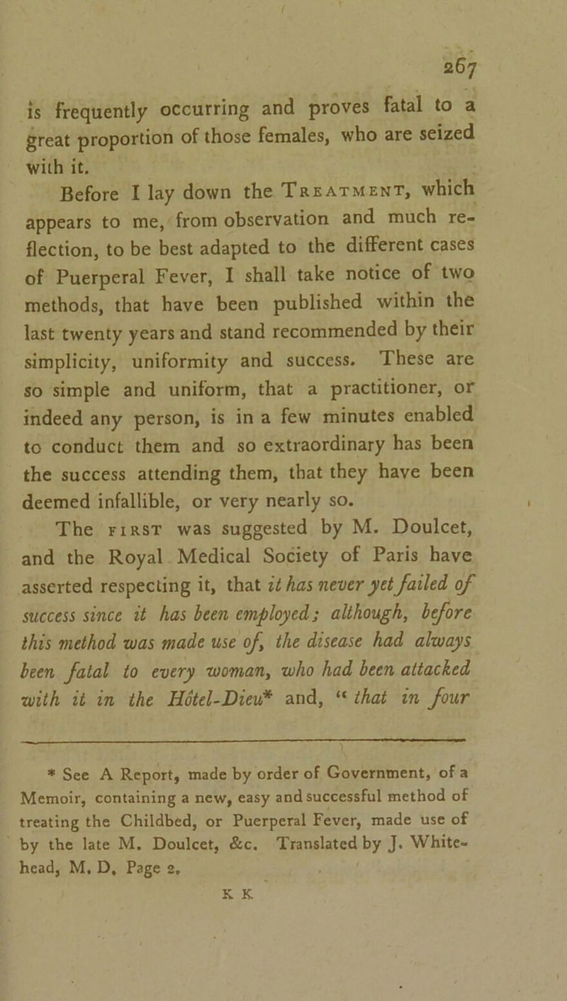 is frequently occurring and proves fatal to a great proportion of those females, who are seized with it. Before I lay down the TrsarMenT, which appears to me, from observation and much re- flection, to be best adapted to the different cases of Puerperal Fever, I shall take notice of two methods, that have been published within the last twenty years and stand recommended by their simplicity, uniformity and success. These are so simple and uniform, that a practitioner, or indeed any person, is ina few minutes enabled to conduct them and so extraordinary has been the success attending them, that they have been deemed infallible, or very nearly so. The rirst was suggested by M. Doulcet, and the Royal. Medical Society of Paris have asserted respecting it, that ct has never yet failed of success since it has been employed; although, before this method was made use of, the disease had always been fatal to every woman, who had been attacked with it in the Hétel-Dieu* and, ‘that in four * See A Report, made by order of Government, of a Memoir, containing a new, easy and successful method of treating the Childbed, or Puerperal Fever, made use of by the late M. Doulcet, &amp;c. Translated by J. White- head, M. D, Page 2. Bek