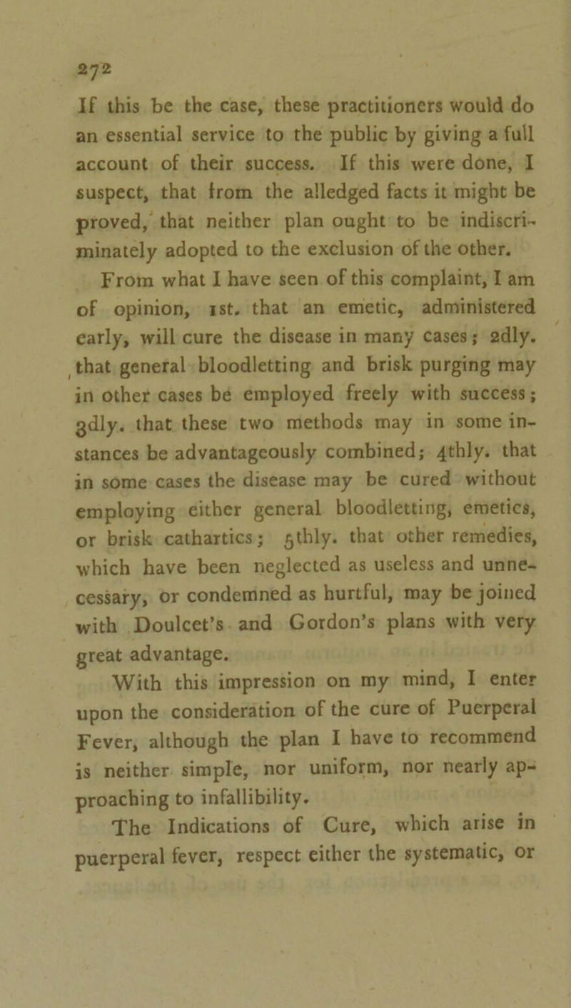 If this be the case, these practitioners would do an essential service to the public by giving a full account of their success. If this were done, I suspect, that from the alledged facts it might be proved, that neither plan ought to be indiscri~ minately adopted to the exclusion of the other. From what I have seen of this complaint, I am of opinion, 1st. that an emetic, administered early, will cure the disease in many cases; 2dly. that, general bloodletting and brisk purging may in other cases bé employed freely with success; gdly. that these two methods may in some in- stances be advantageously combined; 4thly. that in some cases the disease may be cured without employing either general bloodletting, emetics, or brisk cathartics; sthly. that: other remedies, which have been neglected as useless and unne- cessary, or condemned as hurtful, may be joined with Doulcet’s. and Gordon’s plans with very great advantage. With this impression on my mind, I enter upon the consideration of the cure of Puerperal Fever, although the plan I have to recommend is neither simple, nor uniform, nor nearly ap- proaching to infallibility. b The Indications of Cure, which arise in ~ puerperal fever, respect either the systematic, or