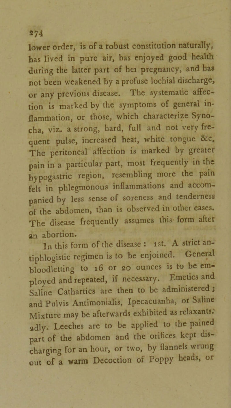 lower order, is of a robust constitution naturally, has lived in pure air, has enjoyed good health: during the latter part of he: pregnancy, and has not been weakened by a profuse lochial discharge, or any previous disease. The systematic affec- tion is marked by the symptoms of general in- flammation, or those, which characterize Syno- cha, viz. a strong, hard, full and not very fre- quent pulse, increased heat, white tongue &amp;c, The peritoneal affection is marked by greater pain ina particular part, most frequently in the hy pogastric region, resembling more the pain felt in phlegmonous inflammations and accom- panied by less sense of soreness and tenderness of the abdomen, than is observed in other cases. The disease frequently assumes this form after an abortion. a In this form of the disease: 1st. A strict an- tiphlogistic regimen is to be enjoined. General bloodletting to 16 or 20 ounces is to be em- ployed and repeated, if necessary. Emetics and Saline Cathartics are then to be administered ; and Pulvis Antimonialis, Ipecacuanha, or Saline Mixture may be afterwards exhibited as relaxants. adly. Leeches are to be applied to the pained part of the abdomen and the orifices kept dis- charging for an hour, or two, by flannels wrung out of a warm Decoction of Poppy heads, or