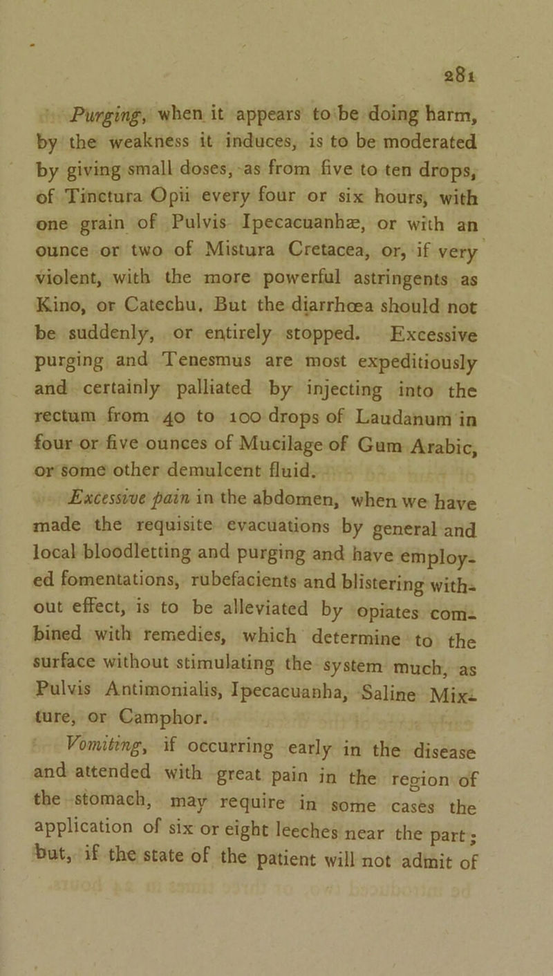 28% Purging, when it appears tobe doing harm, by the weakness it induces, is to be moderated by giving small doses,-as from five to ten drops, of Tinctura Opii every four or six hours, with one grain of Pulvis Ipecacuanhe, or with an ounce or two of Mistura Cretacea, or, if very violent, with the more powerful astringents as Kino, or Catechu, But the diarrhcea should not be suddenly, or entirely stopped. Excessive purging and Tenesmus are most expeditiously and certainly palliated by injecting into the rectum from 40 to 100 drops of Laudanum in four or five ounces of Mucilage of Gum Arabic, or some other demulcent fluid. Excessvve pain in the abdomen, when we have made the requisite evacuations by general and local bloodletting and purging and have employ- ed fomentations, rubefacients and blistering with. out effect, is to be alleviated by opiates com bined with remedies, which determine to the surface without stimulating the System much, as Pulvis Antimonialis, Ipecacuanha, Saline Mixi ture, or Camphor. Vomiting, if occurring early in the disease and attended with great pain in the Tecion of the stomach, may require in some cases the application of six or eight leeches near the part ; but, if the state of the patient will not admit of