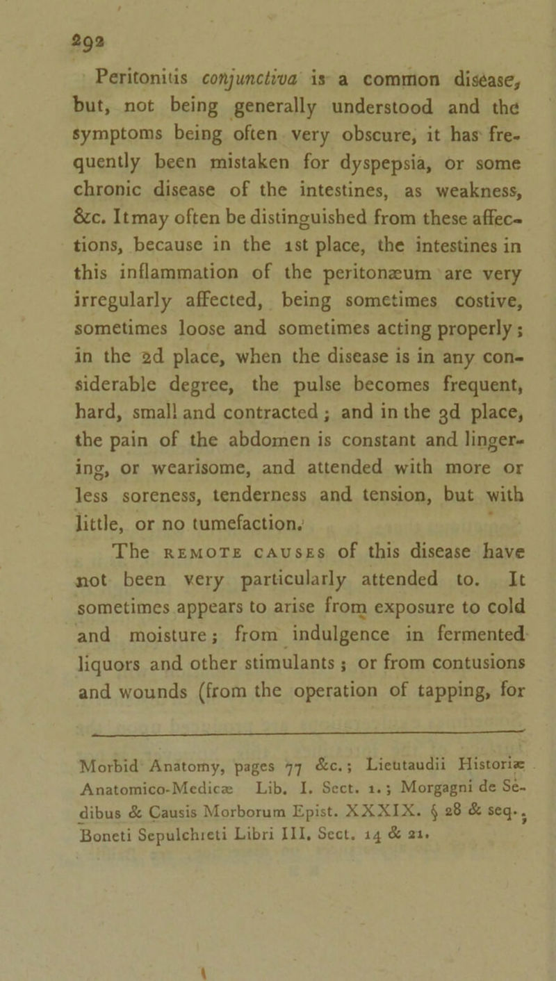 Peritonitis conjunctiva is a common diséase, but, not being generally understood and the symptoms being often very obscure, it has fre- quently been mistaken for dyspepsia, or some chronic disease of the intestines, as weakness, &amp;c. Itmay often be distinguished from these affec- tions, because in the 1st place, the intestines in this inflammation of the peritoneum are very irregularly affected, being sometimes costive, sometimes loose and sometimes acting properly ; in the 2d place, when the disease is in any con- siderable degree, the pulse becomes frequent, hard, smal! and contracted ; and in the ad place, the pain of the abdomen is constant and linger- ing, or wearisome, and attended with more or less soreness, tenderness and tension, but with little, or no tumefaction, The remore causgs of this disease have not been yery particularly attended to. It sometimes appears to arise from exposure to cold and moisture; from ‘indulgence in fermented: liquors and other stimulants ; or from contusions and wounds (from the operation of tapping, for eee Morbid’ Anatomy, pages 77 &amp;c.; Lieutaudii Historie . Anatomico-Medice Lib, I. Sect. 1.3; Morgagni de Se- dibus &amp; Causis Morborum Epist. XX XIX. § 28 &amp; seq., Boneti Sepulchreti Libri III, Sect. 14 &amp; 21.