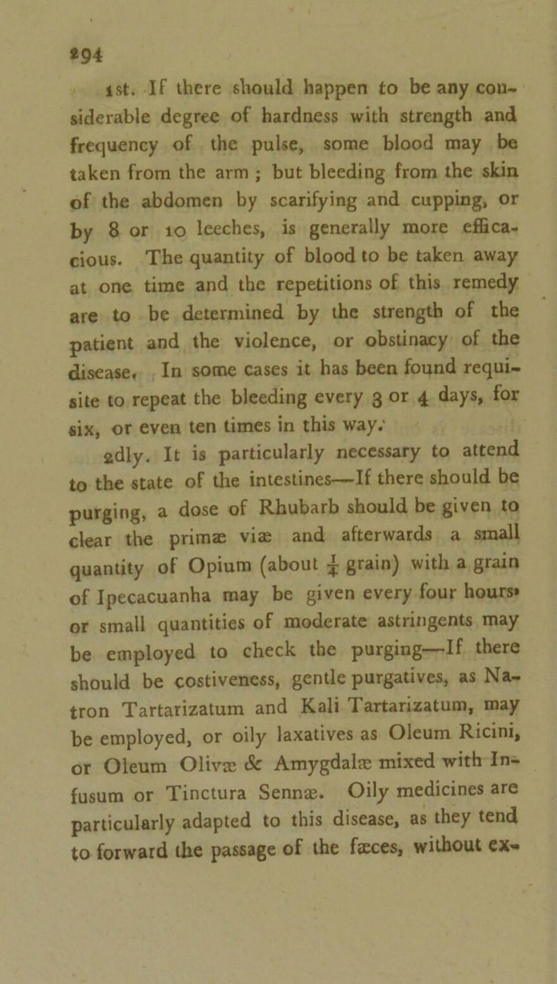 ast. If there should happen to be any con- siderable degree of hardness with strength and frequency of the pulse, some blood may be taken from the arm; but bleeding from the skin of the abdomen by scarifying and cupping, or by 8 or 10 leeches, is generally more eflica- cious. ‘The quantity of blood to be taken away at one time and the repetitions of this remedy are to be determined by the strength of the patient and the violence, or obstinacy of the disease... In some cases it has been found requi~ site to repeat the bleeding every g or 4 days, for six, or even ten times in this way- By” adly. It is particularly necessary to attend to the state of the intestines—If there should be purging, a dose of Rhubarb should be given to clear the prima vie and afterwards a small quantity of Opium (about ¥ grain) with a grain of Ipecacuanha may be given every four hours or small quantities of moderate astringents may be employed to check the purging—If there should be costiveness, gentle purgatives, as Na~ tron Tartarizatum and Kali Tartarizatum, may be employed, or oily Jaxatives as Oleum Ricini, or Oleum Olive &amp; Amygdale mixed with In= _ fusum or Tinctura Senne. Oily medicines are particularly adapted to this disease, as they tend to forward the passage of the faces, without exe