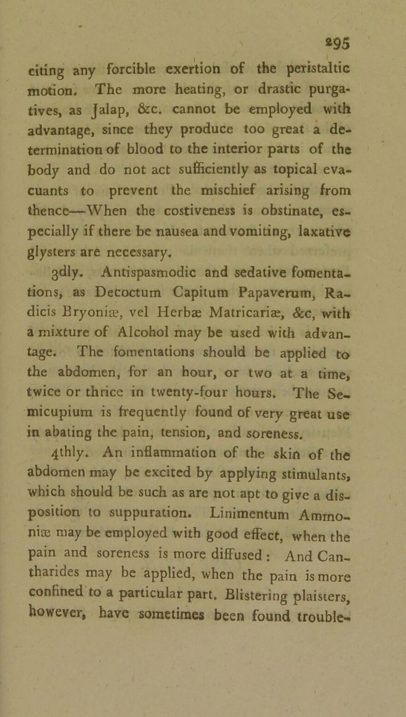 i ° | . citing any forcible exertion of the peristaltic motion. The more heating, or drastic purga- tives, as Jalap, &amp;c. cannot be employed with advantage, since they produce too great a des termination of blood to the interior parts of the body and do not act sufficiently as topical eva- cuants to prevent the mischief arising from thence—When the costiveness is obstinate, es- pecially if there be nausea and vomiting, laxative glysters aré necessary. gdly. . Antispasmodic and sedative fomenta- tions, as Decoctum Capitum Papaverum, Ra-~ dicis Bryoniz, vel Herbe Matricarie, &amp;c, with a mixture of Alcohol may be used with advan. tage. The fomentations should be applied to the abdomen, for an hour, or two at a time, twice or thrice in twenty-four hours. The Se ‘micupium is frequently found of very great use in abating the pain, tension, and soreness. Athly. An inflammation of the skin of the abdomen may be excited by applying stimulants, which should be such as are not apt to give a dis- position to suppuration. Linimentum Ammo. nix may be employed with good effect, when the pain and soreness is more diffused: And Can- tharides may be applied, when the pain is more confined to a particular part, Blistering plaisters, however, have sometimes been found trouble«