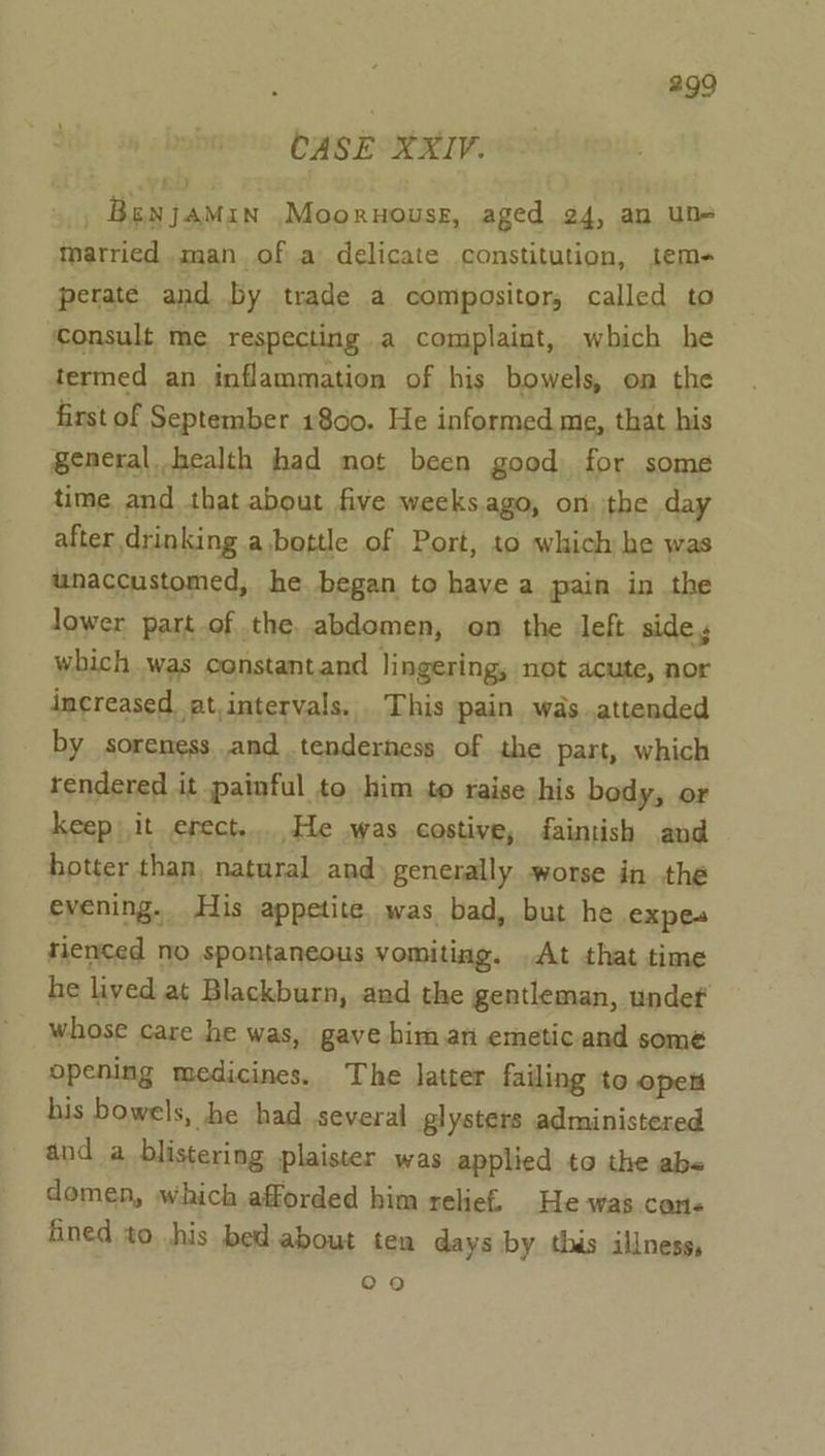 CASE XXIV. _ Benjamin .Mooruousg, aged 24, an un- married man of a delicate constitution, tem- perate and by trade a compositor, called to ‘Consult me respecting a complaint, which he termed an inflammation of his bowels, on the first of September 1800. He informed me, that his general health had not been good for some time and that about five weeks ago, on the day after drinking abottle of Port, to which he was unaccustomed, he began to have a pain in the lower part of the abdomen, on the eft side y which was constantand lingering, not acute, nor increased. at,intervals. This pain was attended by soreness and tenderness of the part, which rendered it painful to him to raise his body, or keep) it erect....He .was costive, faintish and hotter than, natural and generally worse in the evening. His appetite. was bad, but he expes rienced no spontaneous vomiting. At that time he lived at Blackburn, and the gentleman, undef whose care he was, gave biman emeticand some opening medicines. The latter failing to opett his bowels, he had several glysters administered and a blistering plaister was applied to the abs domen, which afforded him relief. He was can« fined to. .his bed about ten days by thas illness, o9