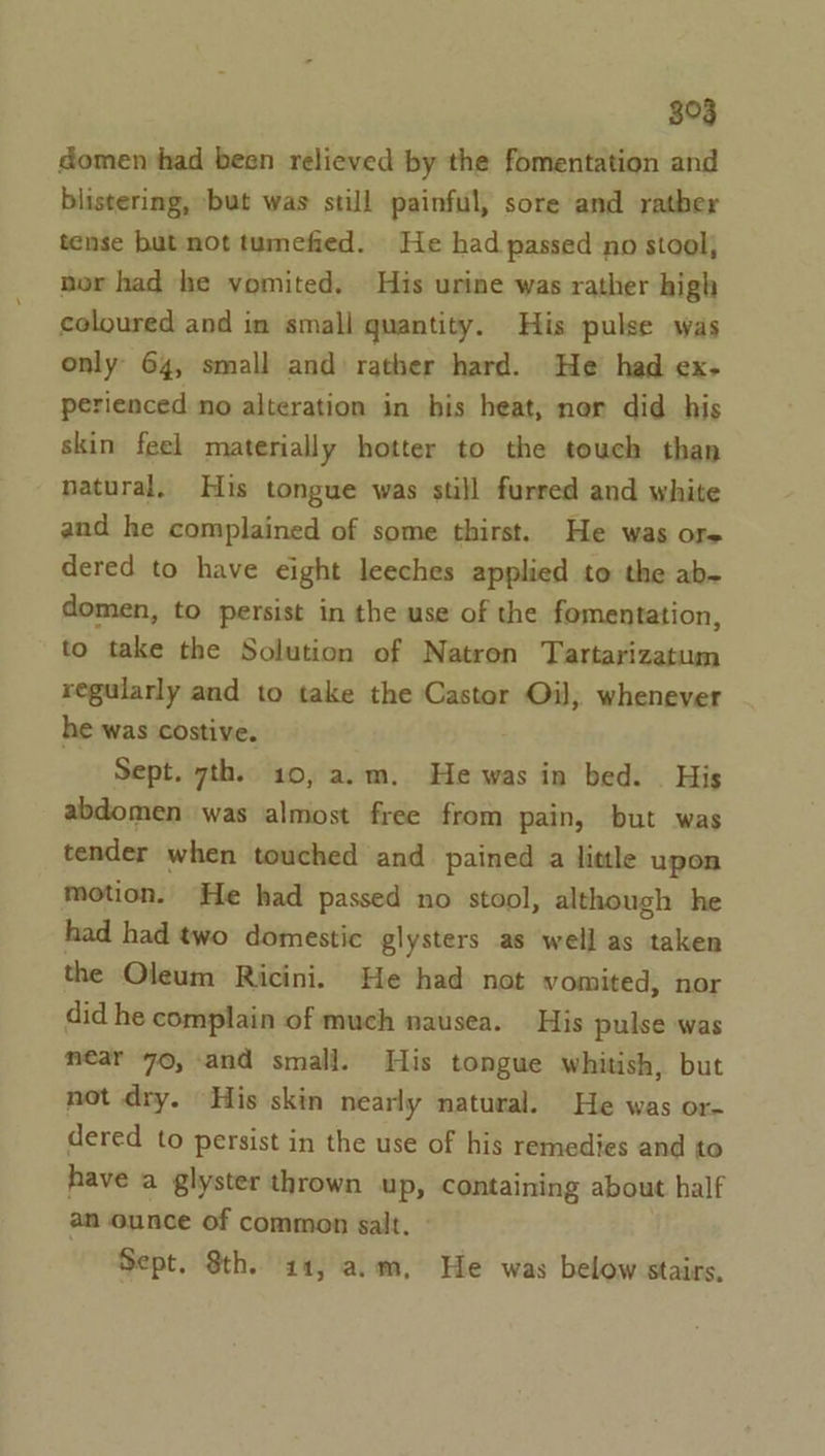 $03 domen had been relieved by the fomentation and blistering, but was still painful, sore and rather tense but not tumefied. He had passed no stool, nor had he vomited. His urine was rather high coloured and in small quantity. His pulse was only 64, small and rather hard. He had ex- perienced no alteration in his heat, ner did his skin feel materially hotter to the touch than natural, His tongue was still furred and white and he complained of some thirst. He was ore dered to have eight leeches applied to the ab~ domen, to persist in the use of the fomentation, to take the Solution of Natron Tartarizatum regularly and to take the Castor Oil, whenever he was costive. Sept. 7th. 10, a.m. He was in bed. . His abdomen was almost free from pain, but was tender when touched and pained a little upon motion. He had passed no stool, although he had had two domestic glysters as well as taken the Oleum Ricini. He had not vomited, nor did he complain of much nausea. His pulse was near 70, and small. His tongue whitish, but not dry. His skin nearly natural. He was or- dered to persist in the use of his remedies and to have a glyster thrown up, containing about half an ounce of common salt. Sept. Sth. 411, a.m, He was below stairs,