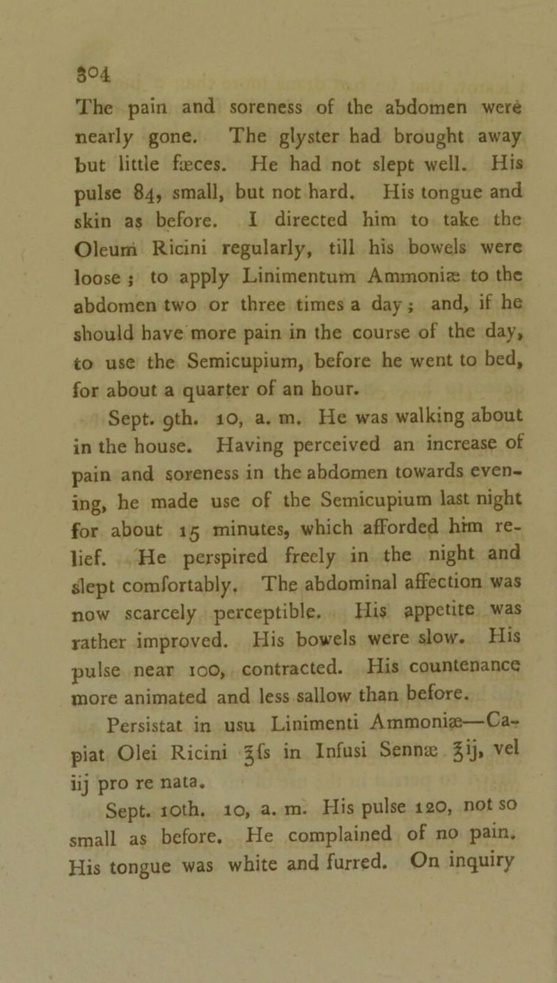 804 The pain and soreness of the abdomen weré neatly gone. The glyster had brought away but little feces. He had not slept well. His pulse 84, small, but not hard. His tongue and skin as before. I directed him to. take the Oleum Ricini regularly, till his bowels were loose ; to apply Linimentum Ammoniz. to the abdomen two or three times a day; and, if he should have more pain in the course of the day, to use the Semicupium, before he went to bed, for about a quarter of an hour. Sept. gth. 10, a.m. He was walking ican in the house. Having perceived an increase of pain and soreness in the abdomen towards even~ ing, he made use of the Semicupium last night for about 15 minutes, which afforded him re- lief. He perspired freely in the night and slept comfortably, The abdominal affection was now scarcely perceptible, _ His appetite was rather improved. His bowels were slow. His pulse near 100, contracted. His countenance more animated and less sallow than before. Persistat in usu Linimenti Ammoniz—Ca~- piat Olei Ricini Zfs in Infusi Sennx Zij, vel iij pro re nata. Sept. 10th, 10, a.m. His pulse 120, not so small as before. He complained of no pain. His tongue was white and furred. On inquiry