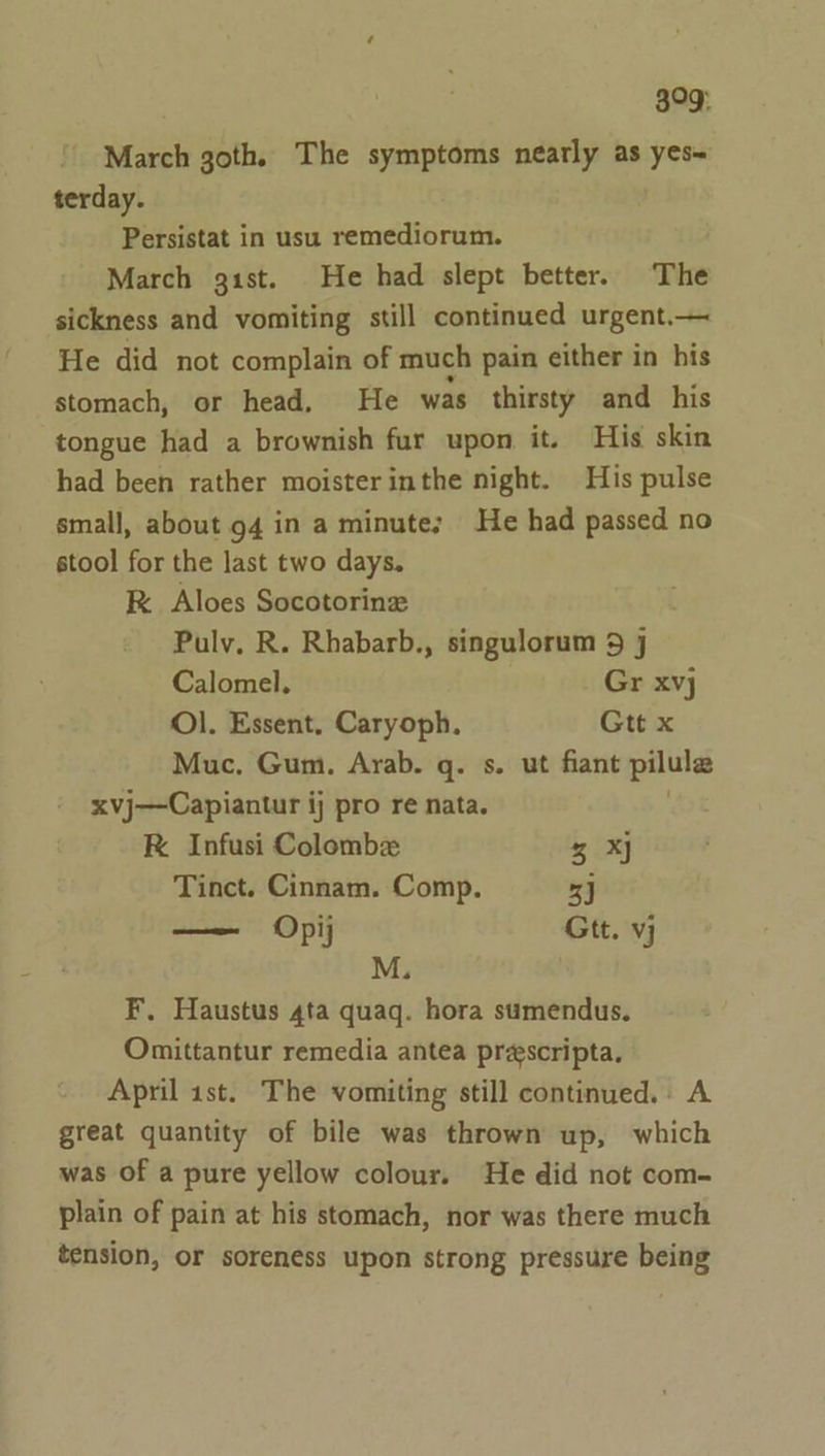 399: March goth. The symptoms nearly as yes~ terday. Persistat in usu remediorum. March gist. He had slept better. The sickness and vomiting still continued urgent.— He did not complain of much pain either in his stomach, or head, He was thirsty and his tongue had a brownish fur upon it. His skin had been rather moister inthe night. His pulse small, about 94 in a minute; He had passed no stool for the last two days. K Aloes Socotorinz Pulv, R. Rhabarb., singulorum 9 j Calomel. Gr xvj Ol. Essent, Caryoph, Gtt x Muc. Gum. Arab. q. s. ut fiant pilulas xvj—Capiantur ij pro re nata. RK Infusi Colombe 3 XJ Tinct. Cinnam. Comp. 33 — Opij Gtt. vj M. F. Haustus 4ta quaq. hora sumendus. Omittantur remedia antea prescripta. April 1st. The vomiting still continued.. A great quantity of bile was thrown up, which was of a pure yellow colour. He did not com- plain of pain at his stomach, nor was there much tension, or soreness upon strong pressure being