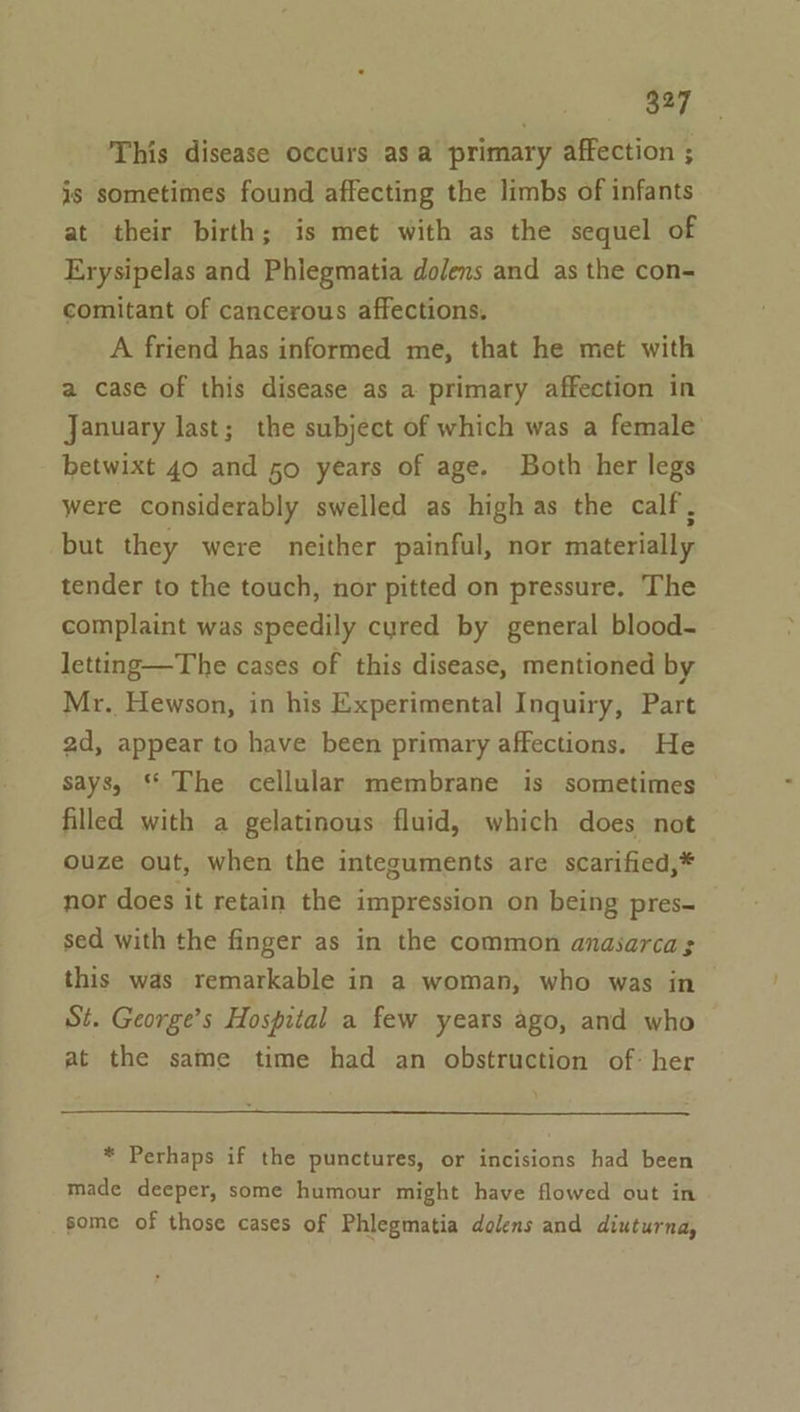 This disease occurs asa primary affection ; is sometimes found affecting the limbs of infants at their birth; is met with as the sequel of Erysipelas and Phiegmatia dolens and as the con- comitant of cancerous affections, A friend has informed me, that he met with a case of this disease as a primary affection in January last; the subject of which was a female betwixt 40 and 50 years of age. Both her legs were considerably swelled as high as the calf, but they were neither painful, nor materially tender to the touch, nor pitted on pressure. The complaint was speedily cyred by general blood- letting—The cases of this disease, mentioned by Mr. Hewson, in his Experimental Inquiry, Part 2d, appear to have been primary affections. He says, * The cellular membrane is sometimes filled with a gelatinous fluid, which does not ouze out, when the integuments are scarified,* nor does it retain the impression on being pres= sed with the finger as in the common anasarcas this was remarkable in a woman, who was in St. George’s Hospital a few years ago, and who at the same time had an obstruction of: her * Perhaps if the punctures, or incisions had been made deeper, some humour might have flowed out in some of those cases of Phlegmatia dolens and diuturna,