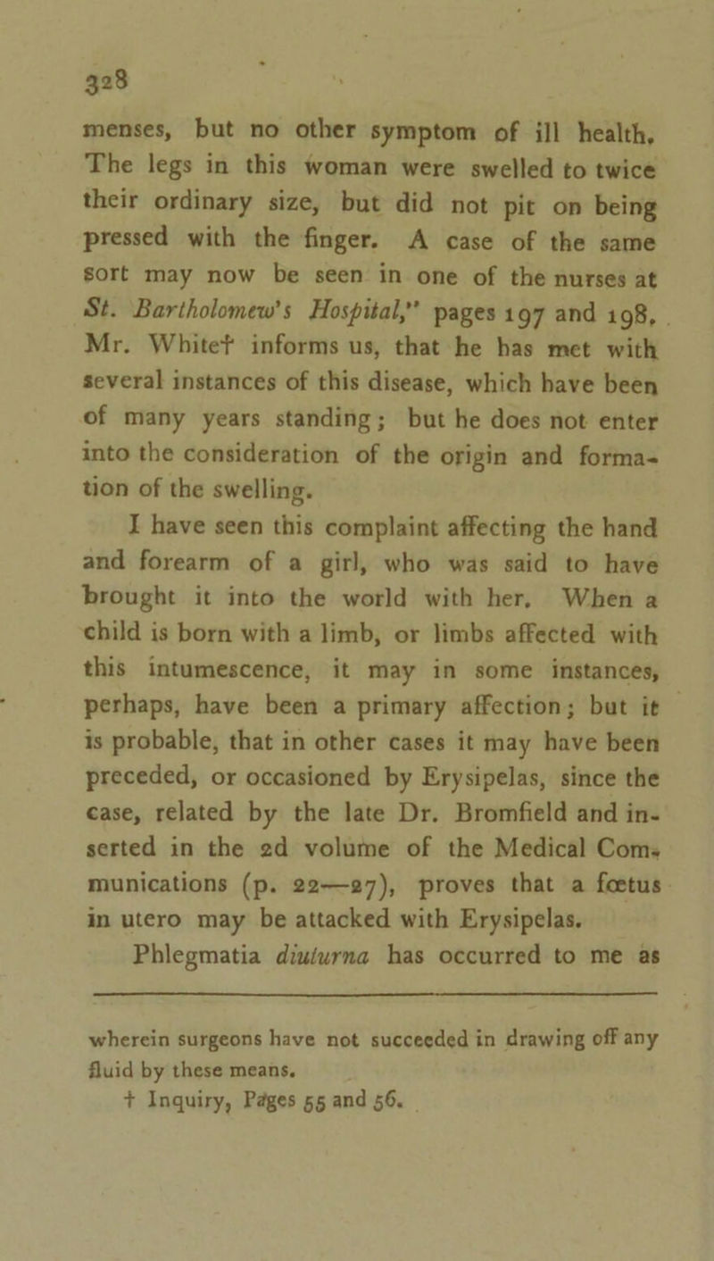 menses, but no other symptom of ill health, The legs in this woman were swelled to twice their ordinary size, but did not pit on being pressed with the finger. A case of the same sort may now be seen in one of the nurses at St. Bartholomew's Hospital,” pages 197 and 198, | Mr. White? informs us, that he has met with several instances of this disease, which have been of many years standing; but he does not enter into the consideration of the origin and forma- tion of the swelling. I have seen this complaint affecting the hand and forearm of a girl, who was said to have brought it into the world with her, When a child is born with a limb, or limbs affected with this intumescence, it may in some instances, perhaps, have been a primary affection; but it is probable, that in other cases it may have been preceded, or occasioned by Erysipelas, since the case, related by the late Dr. Bromfield and in- serted in the 2d volume of the Medical Com. munications (p. 22—27), proves that a foetus. in utero may be attacked with Erysipelas. Phlegmatia diu/urna has occurred to me as wherein surgeons have not succeeded in drawing off any fluid by these means. + Inquiry, Pages 55 and 56.