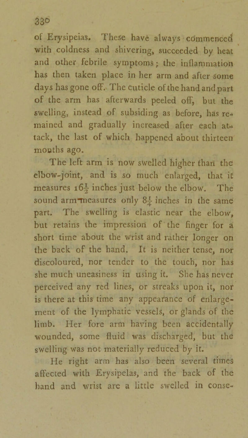 of Erysipeias. These havé always’ commenced with coldness and shivering, succeeded. by heat and other febrile symptoms; the inflammation has then taken place in her arm and after some days has gone off.. The cuticle of the hand and part of the arm has afterwards peeled off, but the swelling, instead of subsiding as before, has res mained and gradually increased after each ata tack, the last of which happened about thirteen mouths ago. The left arm is now swelled higher thari the elbow-joint, and is so much enlarged, that it measures 164 inches just below the elbow. The sound arm-measures only 84 inches in the same part. The swelling is elastic near the elbow, but retains the impression of the finger for a short time about the wrist and rather longer on the back of the hand. It is neither tense, nor discoloured, nor tender to the touch, nor has she much uneasiness in using it. She has never petceived any red lines, or streaks upon it, nor is there at this time any appearance of enlarge- ment of the lymphatic vessels, or glands of the limb. Her fore arm having been accidentally wounded, some fluid was discharged, but the swelling was not materially reduced by it. He right arm has also been several times affected with Erysipelas, and the back of the hand and wrist are a little swelled in conse-