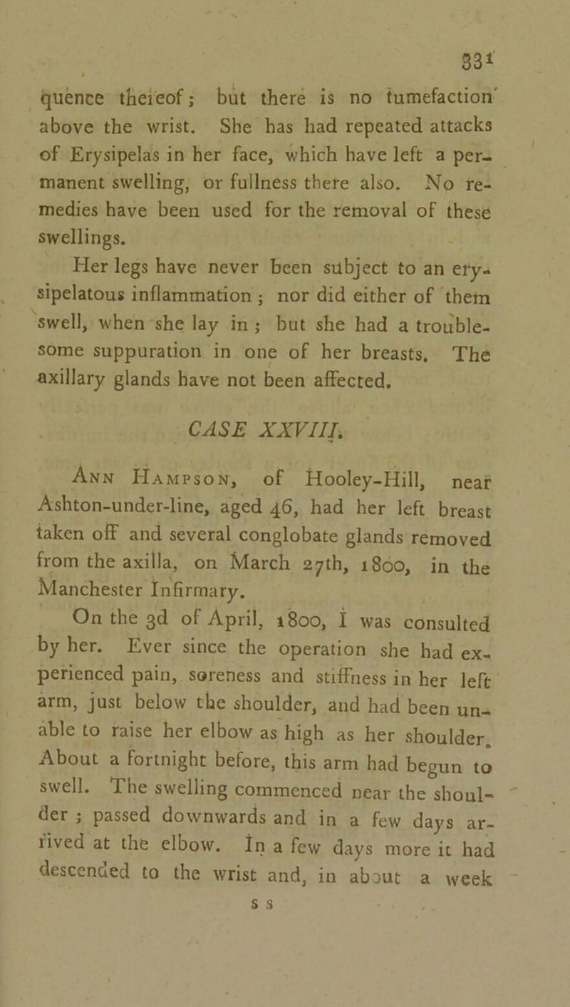 83 “quence thereof; but theré is no tumefaction’ above the wrist. She has had repeated attacks of Erysipelas in her face, which have left a pers manent swelling, or fullness there also. No re- medies have been used for the removal of these swellings. Her legs have never been subject to an ety. sipelatous inflammation ; nor did either of them ‘swell, when ‘she lay in; but she had a trouble- some suppuration in one of her breasts, The axillary glands have not been affected. CASE XXVIII, Ann Hampson, of Hooley-Hill, neat Ashton-under-line, aged 46, had her left breast taken off and several conglobate glands removed from the axilla, on March 27th, 1800, in the Manchester Infirmary. . . On the gd of April, 1800, I was consulted by her. Ever since the operation she had ex- perienced pain, soreness and stiffness in her left arm, just below the shoulder, and had been una able to raise her elbow as high as her shoulder, About a fortnight before, this arm had begun to swell. The swelling commenced near the shoul= der ; passed downwards and in a few days ar-~ rived at the elbow. Ina few days more it had descended to the wrist and, in about a week Ss