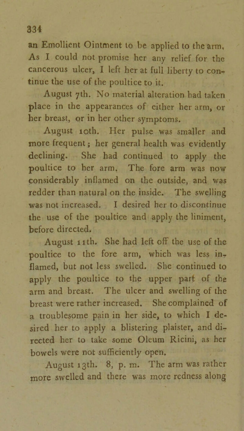 an Emollient Ointment to be applied to the arm, As I could not promise her any relief for the cancerous ulcer, I left her at full liberty to con- _ tinue the use of the poultice to it. August 7th. No material alteration had taken _ place in the appearances of either her arm, or her breast, or in her other symptoms. August 1oth. Her pulse was smaller and more frequent; her general health was evidently declining. . She had continued to apply the poultice to her arm, The fore arm was now considerably inflamed on the outside, and was redder than natural on the inside. The swelling was not increased. I desired her to discontinue the use of the poultice and apply the liniment, before directed. August 11th. She had left off the use of the poultice to the fore arm, which was less in- flamed, but not less swelled. She continued to apply the poultice to the upper part of the arm and breast. The ulcer and swelling of the breast were rather increased, Shecomplained of a troublesome pain in her side, to which I de- sired her to apply a blistering plaister, and di- rected her to take some Oleum Ricini, as her bowels were not sufficiently open, August 13th. 8, p.m. The arm was rather more swelled and there was more redness along