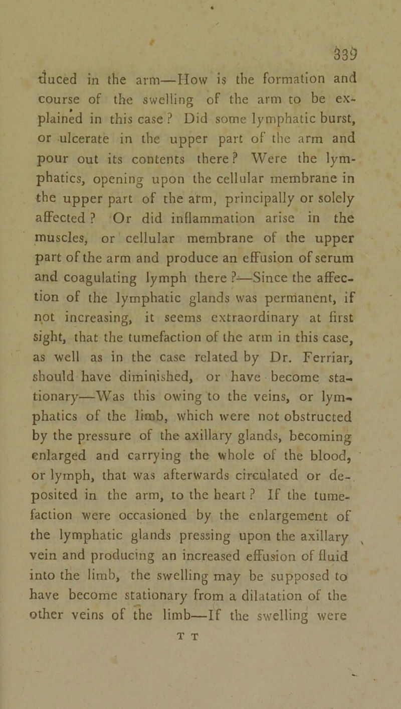 duced in the arm—How is the formation and course of the swelling of the arm to be ex- plained in this case? Did some lymphatic burst, or ulcerate in the upper part of the arm and pour out its contents there? Were the lym- phatics, opening upon the cellular membrane in the upper part of the atm, principally or solely affected? ‘Or did inflammation arise in the - Muscles, or cellular membrane of the upper part of the arm and produce an effusion of serum and coagulating lymph there ?—Since the affec- tion of the lymphatic glands was permanent, if not increasing, it seems extraordinary at first sight, that the tumefaction of the arm in this case, as well as in the case related by Dr. Ferriar, should have diminished, or have: become sta- tionary—Was this owing to the veins, or lyms phatics of the limb, which were not obstructed by the pressure of the axillary glands, becoming enlarged and carrying the whole of the blood, ° or lymph, that was afterwards cireulated or de- posited in the arm, to the heart? If the tume- faction were occasioned by the enlargement of the lymphatic glands pressing upon the axillary vein and producing an increased effusion of fluid into the limb, the swelling may be supposed to have become stationary from a dilatation of the other veins of the limb—If the swelling were gua