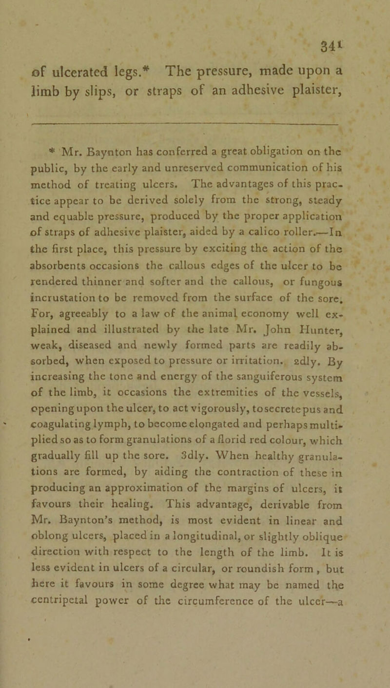 P ‘. a ‘ a * B41 _ of ulcerated legs.* The pressure, made upona limb by slips, or straps of an adhesive plaister, &lt; a * Mr. Baynton has conferred a great obligation on the public, by the early and unreserved communication of his ©. © method of treating ulcers. The advantages of this prac. . ’ tice appear to be derived solely from the strong, steady and equable pressure, produced by the proper application of straps of adhesive plaister, aided by a calico roller-—In the first place, this pressure by exciting the action of the a - absorbents occasions the callous edges of the ices tobe tS rendered thinner/and softer and the callous, or fungous incrustationto be removed from the surface of the sore, For, agreeably to a law of the animal economy well ex- plained and illustrated by the late Mr. John Hunter, weak, diseased and newly formed parts are readily ab- sorbed, when exposed to pressure or irritation., edly. By increasing the tone and energy of the sanguiferous system of the limb, it occasions the extremities of the vessels, opening upon the ulcer, to act vigorously, tosecrete pus and + coagulating lymph, to become elongated and perhaps multi+ plied so as to form granulations of a florid red colour, which gradually fill up the sore. 3dly. When healthy granula- tions are formed, by aiding the contraction of these in producing an approximation of the margins of ulcers, it favours their healing. This advantage, derivable from Mr, Baynton’s method, is most evident in linear and oblong ulcers, placed in a longitudinal, or slightly oblique’ direction with respect to the length of the limb. It is less evident in ulcers of a circular, or roundish form, but here it favours in some degree what may be named the centripetal power of the circumference of the ulcer—a