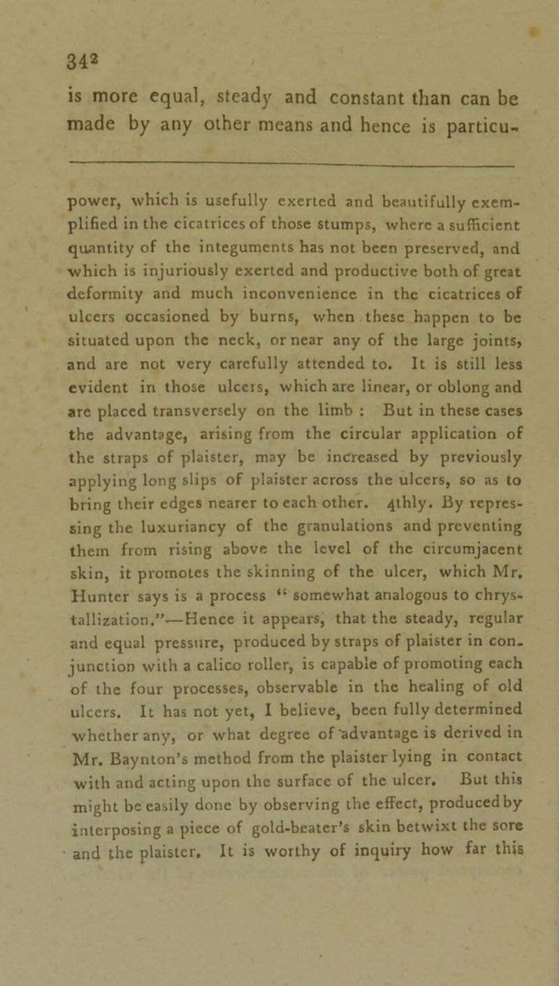 is more equal, steady and constant than can be made by any other means and hence is particu- —— eeeeeeeeSSSSSSSSSSSsssesesesessSSSSSSSSSeSFh power, which is usefully exerted and beautifully exem- plified in the cicatrices of those stumps, where a sufficient quantity of the integuments has not been preserved, and which is injuriously exerted and productive both of great deformity and much inconvenience in the cicatrices of ulcers occasioned by burns, when these happen to be situated upon the neck, ornear any of the large joints, and are not very carefully attended to. It is still less evident in those ulcers, which are linear, or oblong and are placed transversely on the limb: But in these cases the advantage, arising from the circular application of the straps of plaister, may be increased by previously applying long slips of plaister across the ulcers, so as to bring their edges nearer toeach other. 4thly. By repres- sing the luxuriancy of the granulations and preventing them from rising above the level of the circumjacent skin, it promotes the skinning of the ulcer, which Mr, Hunter says is a process ‘* somewhat analogous to chrys- tallization.”—Hence it appears, that the steady, regular and equal pressure, produced by straps of plaister in con. junction with a calico roller, is capable of promoting each of the four processes, observable in the healing of old ulcers, It has not yet, I believe, been fully determined whether any, or what degree of ‘advantage is derived in Mr, Baynton’s method from the plaister lying in contact with and acting upon the surface of the ulcer, But this might be easily done by observing the effect, produced by interposing a piece of gold-beater’s skin betwixt the sore ‘and the plaister, It is worthy of inquiry how far this