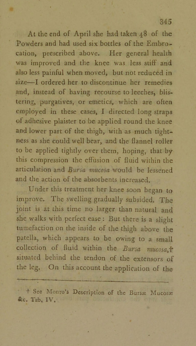 845 At the end of April she had taken 48 of the Powders and had used six bottles of the Embro- cation, prescribed above. Her general health was improved and the knee was less stiff and also less painful when moved, but not reduced in size—I ordered her to discontinue her remedies and, instead of having recourse to leeches, blis- tering, purgatives, or emetics, which are often employed in these cases, I directed long straps of adhesive plaister to be applied round the knee and lower part of the thigh, with as much tight~ ness as she could well bear, and the flannel roller to be applied tightly over them, hoping, that by this compression the effusion of fluid within the articulation and Bursa mucosa would be lessened and the action of the absorbents increased. Under this treatment her knee soon began to improve. The swelling gradually subsided. The joint is at this time no larger than natural and she walks with perfect ease: But there is a slight tumefaction on the inside of the thigh above the patella, which appears to be owing to a small collection of fluid within the Bursa mucosa,t situated behind the tendon of the extensors of the leg, On this account the application of the te ee + See Monro’s Description of the Burse Mucosx &amp;e. Tab, IV.