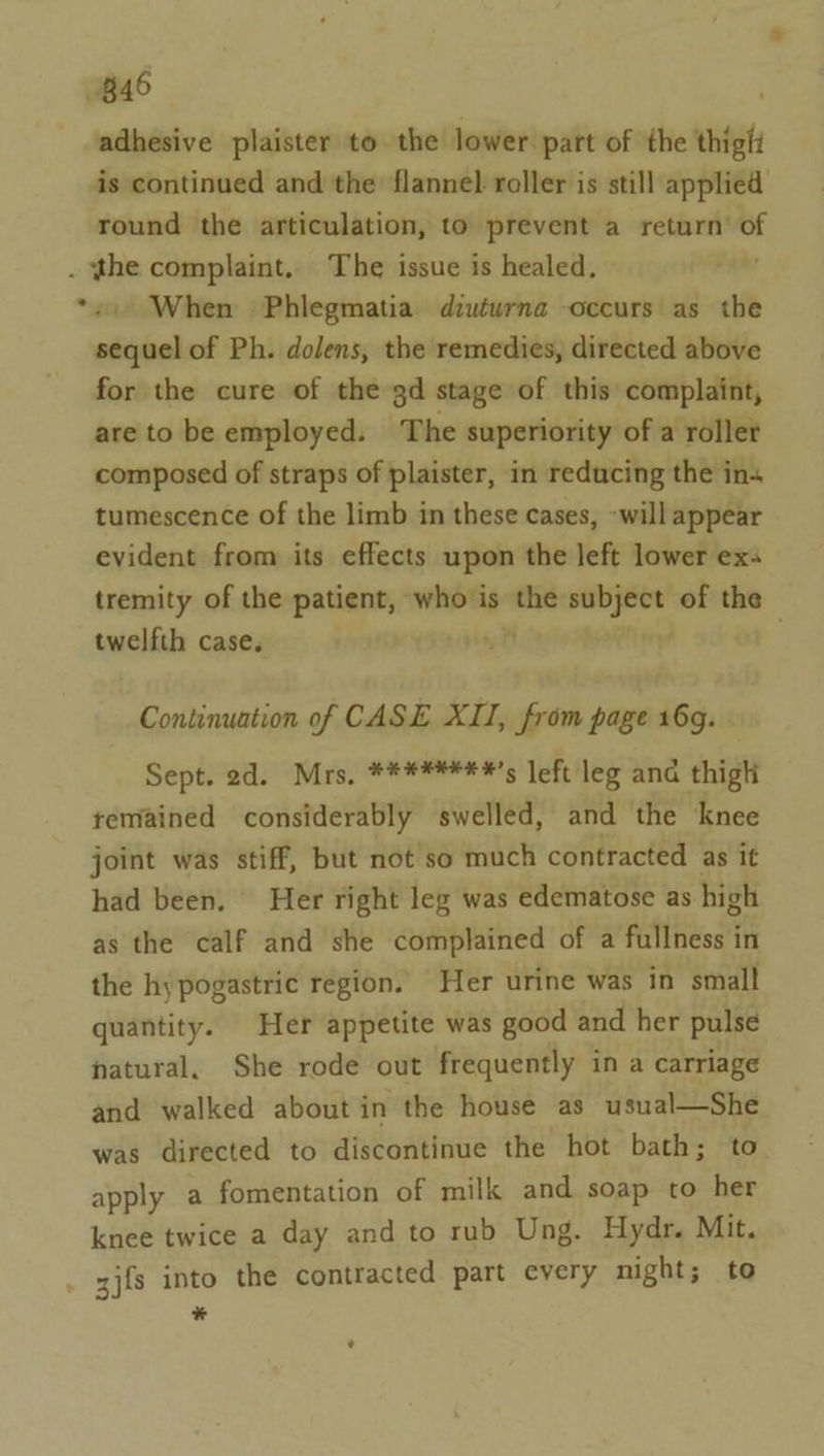 B46 adhesive plaister to the lower part of the thigh is continued and the flannel roller is still applied round the articulation, to prevent a return’ of . the complaint. The issue is healed. *2) When Phlegmatia duturna occurs as the sequel of Ph. dolens, the remedies, directed above for the cure of the gd stage of this complaint, are to be employed. The superiority of a roller composed of straps of plaister, in reducing the in+ tumescence of the limb in these cases, will appear evident from its effects upon the left lower ex tremity of the patient, who is rie subject of the twelfth case. : Continuation of CASE XII, from page 16g. Sept. 2d. Mrs, ****####’s left leg ana thigh temained considerably swelled, and the knee joint was stiff, but not so much contracted as it had been. Her right leg was edematose as high as the calf and she complained of a fullness in the hypogastric region. Her urine was in small quantity. Her appetite was good and her pulse natural, She rode out frequently in a carriage and walked about in the house as usual—She was directed to discontinue the hot bath; to apply a fomentation of milk and soap to her knee twice a day and to rub Ung. Hydr. Mit. zj{s into the contracted part every night; to *