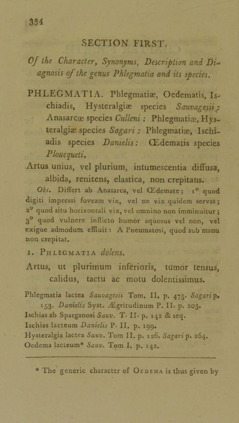 384 SECTION FIRST, Of the Character, Synonyms, Description and Dis agnosis of the genus Phlegmatia and its species. PHLEGMATIA. Phlegmatiz, Oedematis, Is- chiadis, Hysteralgie species Sauvagesia : Anasarce species Cullent ; Phlegmatiz, Hys- teralgie species Sagari : Phlegmatiz, Ischi- adis species Danielis: C&amp;dematis species Ploucqueti, Artus unius, vel plurium, intumescentia diffusa, albida, renitens, elastica, non crepitans. Obs. Differt ab Anasarca, vel CEdemate; 1° quod digiti impressi foveam vix, vel ne vix quidem servat ; 2° quod situ horizontali vix, vel omnino non imminuitur 3 3° quod vulnere inflicto humor aquosus vel non, vel exigue admodum effluit: A Pneumatosi, quod sub manu non crepitat, 1. PHLEGMATIA dolens. Artus, ut plurimum inferioris, tumor tensus, calidus, tactu ac motu dolentissimus. Phlegmatia lactea Sauvagesii Tom. Il. p. 475- Sagari ps 153. Danielis Syst. Aigritudinum P. II. p. 203. Ischias ab Sparganosi Sauv. T. II- p. 142 &amp; seq. Ischias lacteum Danielis P. II. p. 199. Hysteralgia lactea Sauv. Tom II. p. 126. Sagari p. 264. Ocdema lacteum* Sauv. Tom I. p. 142. * The generic character of Ozpema is thus given by