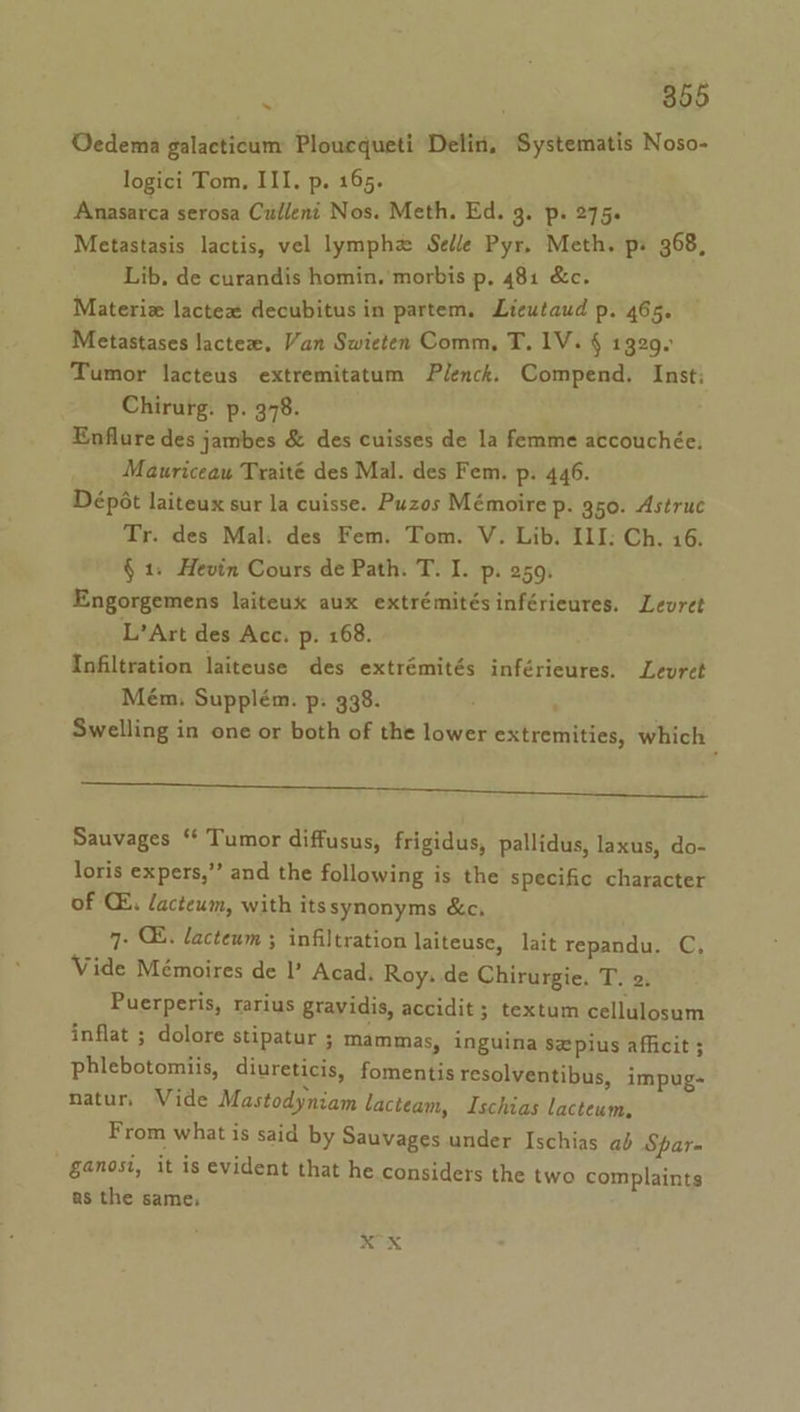 Oedema galacticum Ploucqueti Delin, Systematis Noso- logici Tom, III. p. 165. Anasarca serosa Culleni Nos. Meth. Ed. 3. P+ 275s Metastasis lactis, vel lymphz Selle Pyr. Meth. ps 368, Lib. de curandis homin. morbis p, 481 &amp;c. Materiz lactex decubitus in partem. Lieutaud p. 465. Metastases lactex. Van Swieten Comm, T. IV. § 1329 Tumor lacteus extremitatum Plenck. Compend. Inst; Chirurg. p. 378. Enflure des jambes &amp; des cuisses de la femme accouchée. Mauriceau Traité des Mal. des Fem. p. 446. Dépét laiteux sur la cuisse. Puzos Mémoire p. 350. Astruc Tr. des Mal. des Fem. Tom. V. Lib. ILI: Ch. 16. § 1: Hevin Cours de Path. T. I. p. 259. Engorgemens laiteux aux extrémitésinférieures. Leuret L’Art des Acc. p. 168. ; Infiltration laiteuse des extrémités inférieures. Leuret Mém, Supplém. p: 338. ' | Swelling in one or both of the lower extremities, which a a eee ei op Sauvages “‘ Tumor diffusus, frigidus, pallidus, laxus, do- loris expers,”’ and the following is the specific character of CE, lacteum, with its synonyms &amp;c, 7- C8. lacteum ; infiltration laiteuse, lait repandu. C Vide Mémoires de Il’ Acad. Roy. de Chirurgie. T. 2. Puerperis, rarius gravidis, accidit ; textum cellulosum inflat ; dolore stipatur ; mammas, inguina szpius afficit ; phlebotomiis, diureticis, fomentis resolventibus, impug- natur, Vide Mastodyniam lacteam, Ischias lacteum, From what is said by Sauvages under Ischias ab Spar= §4@nosi, it is evident that he considers the two complaints as the same; xX