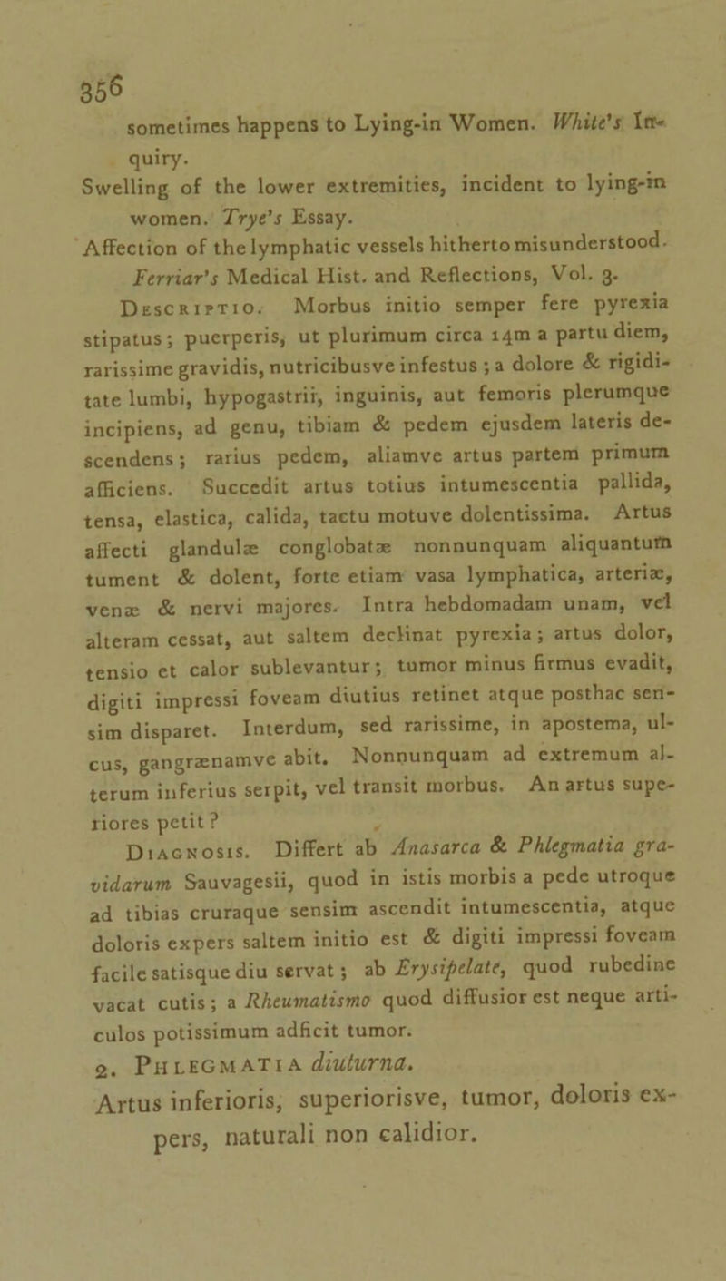 sometimes happens to Lying-in Women. White's In- quiry. Swelling of the lower extremities, incident to lying-in women.’ Trye’s Essay. ‘Affection of the lymphatic vessels hitherto misunderstood. Ferriar’s Medical Hist. and Reflections, Vol. 3. Descrirtio. Morbus initio semper fere pyrexia stipatus; puerperis, ut plurimum circa 14m a partu diem, rarissime gravidis, nutricibusve infestus ; a dolore &amp; rigidi- tate lumbi, hypogastrii, inguinis, aut femoris plerumque incipiens, ad genu, tibiam &amp; pedem ejusdem lateris de- scendens; rarius pedem, aliamve artus partem primum afficiens. Succedit artus totius intumescentia pallida, tensa, elastica, calida, tactu motuve dolentissima. Artus affecti glandule conglobatz nonnunquam aliquanturn tument &amp; dolent, forte etiam’ vasa lymphatica, arteria, venx &amp; nervi majores. Intra hebdomadam unam, vel alteram cessat, aut saltem dechinat pyrexia; artus dolor, tensio et calor sublevantur; tumor minus firmus evadit, digiti impressi foveam diutius retinet atque posthac sen- sim disparet. Interdum, sed rarissime, in apostema, ul- cus, gangrenamve abit. Nonnunquam ad extremum al- terum inferius serpit, vel transit morbus. An artus supe- riores petit ? ; Diacnosis. Differt ab Anasarca &amp; Phlegmatia gra- vidarum Sauvagesii, quod in istis morbis a pede utroque ad tibias cruraque sensim ascendit intumescentia, atque doloris expers saltem initio est &amp; digiti impressi foveam facile satisque diu servat; ab Erysipelate, quod rubedine vacat cutis; a Rheumatismo quod diffusior est neque arti- culos potissimum adficit tumor. 2. PHLEGMATIA diuturna. Artus inferioris, superiorisve, tumor, doloris ex- ? ? pers, naturali non calidior.