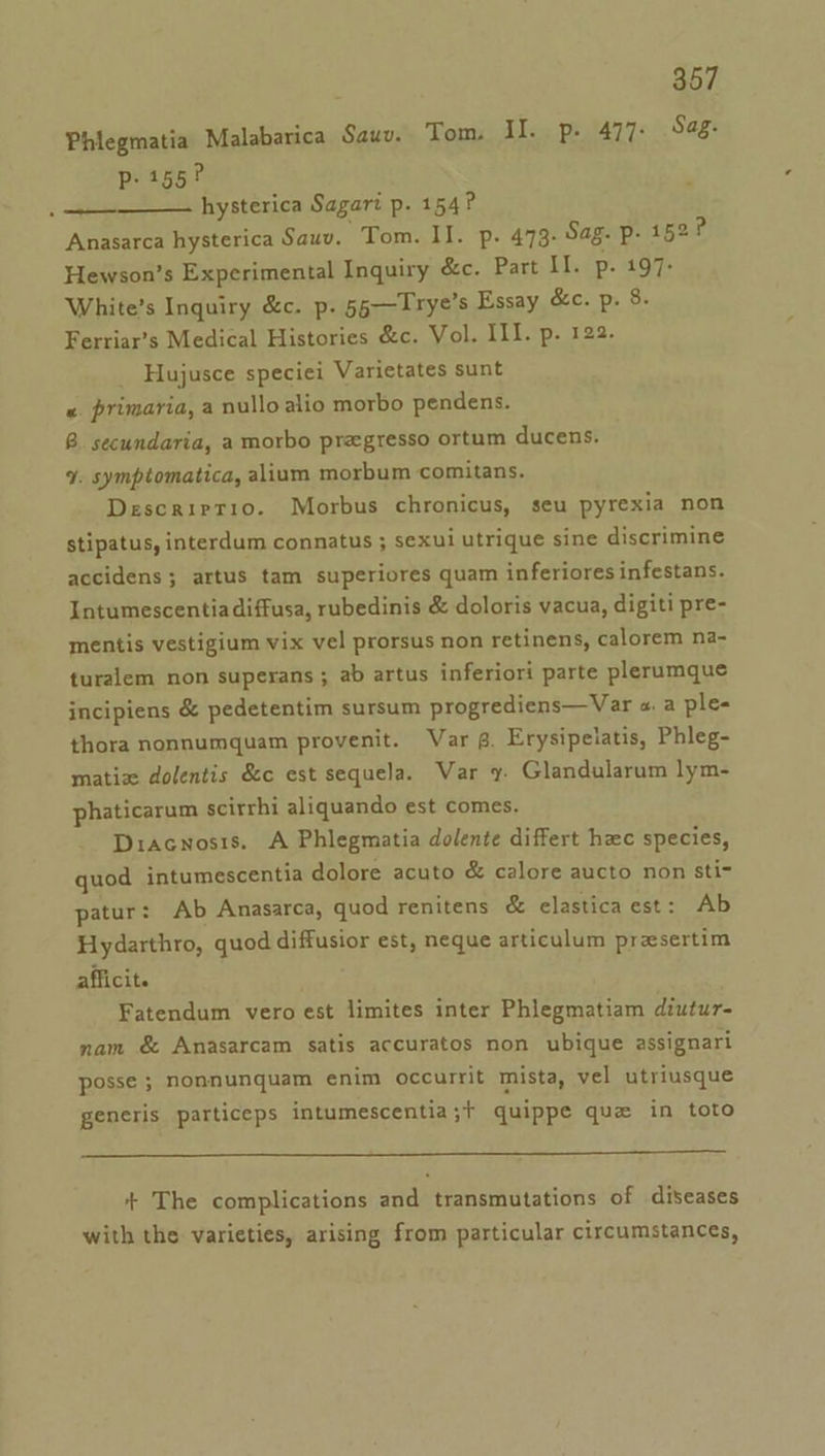 Phiegmatia Malabarica Sauv. Tom. II. p- 477: Sag: p- 155? hysterica Sagart p. 154? Anasarca hysterica Sauv. Tom. II. p. 473. Sag. p- 152? Hewson’s Experimental Inquiry &amp;c. Part II. p- 197- White’s Inquiry &amp;c. p. 55—Trye’s Essay &amp;c. p. 8. Ferriar’s Medical Histories &amp;c. Vol. III. p. 122. Hujusce speciei Varietates sunt «. primaria, a nulloalio morbo pendens. 8B. secundaria, a morbo pregresso ortum ducens. 9. symptomatica, alium morbum comitans, Descriptio. Morbus chronicus, seu pyrexia non stipatus, interdum connatus ; sexui utrique sine discrimine accidens; artus tam superiores quam inferiores infestans. Intumescentia diffusa, rubedinis &amp; doloris vacua, digiti pre- mentis vestigium vix vel prorsus non retinens, calorem na- turalem non superans ; ab artus inferiori parte plerumque incipiens &amp; pedetentim sursum progrediens—Var a a ple- thora nonnumquam provenit. Var g. Erysipelatis, Phleg- matiz dolentis &amp;c est sequela. Var y. Glandularum lym- phaticarum scirrhi aliquando est comes. Diacnosis. A Phlegmatia dolente differt hac species, quod intumescentia dolore acuto &amp; calore aucto non sti- patur: Ab Anasarca, quod renitens &amp; elastica est: Ab Hydarthro, quod diffusior est, neque articulum presertim afficit. : Fatendum vero est limites inter Phlegmatiam diutur- nam &amp; Anasarcam satis accuratos non ubique assignari posse ; Nonnunquam enim occurrit mista, vel utriusque generis particeps intumescentia;t+ quippe que in toto ++ The complications and transmutations of diseases with the varieties, arising from particular circumstances,