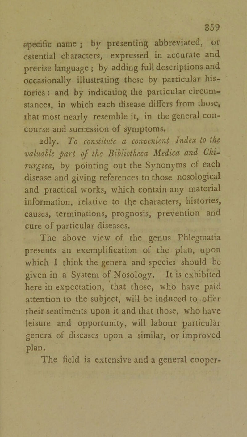 specific name; by presenting abbreviated, or essential characters, expressed in accurate and precise language ; by adding full descriptions and occasionally illustrating these by particular his- tories; and by indicating the particular circum- stances, in which each disease differs from those, that most nearly resemble it, in the general con-— course and succession of symptoms. adly. Yo constitute a convenient Index to the valuable part of the Bibliotheca Medica and Chi- rurgica, by pointing out the Synonyms of each disease and giving references to those nosological and practical works, which contain any material information, relative to the characters, histories, causes, terminations, prognosis, prevention and cure of particular diseases. The above view of the genus Phlegmatia presents an exemplification of the plan, upon which I think the genera and species should be given in a System of Nosology. It is exhibited here in expectation, ‘that those, who have paid attention to the subject, will be induced to. offer their sentiments upon it and that those, who have leisure and opportunity, will labour particular genera of diseases upon a similar, or improved Jan. The field is extensive and a general cooper-