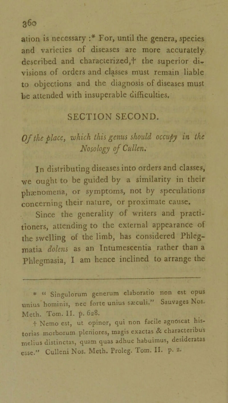 ation is necessary :* For, until the genera, species and varieties of diseases are more accurately described and characterized,? the superior di- visions of orders and classes must remain liable to objections and the diagnosis of diseases must be attended with insuperable difficulties, SECTION SECOND. Of the place, which this genus should occupy in the Nosology of Cullen. In distributing diseases into orders and classes, we ought to be guided by a similarity in their phenomena, or symptoms, not by speculations concerning their nature, or proximate cause, Since the generality of writers and practi- tioners, attending to the external appearance of the swelling of the limb, has considered Phleg- matia dolens as an Intumescentia rather than a Phlegmasia, I am hence inclined to arrange the PaO Pee ee ee ee eT a * Singulorum generum elaboratio non est opus unius hominis, nec forte unius seculi.” Sauvages Nos. Meth. Tom. II. p. 628. + Nemo est, ut opinor, qui non facile agnoscat his- torias morborum pleniores, magis exactas &amp; characteribus melius distinctas, quam quas adhuc habuimus, desideratas esse.” Culleni Nos. Meth. Proleg. Tom. II. p. 2