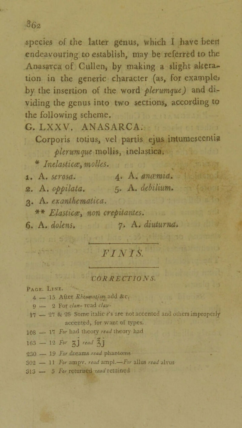 endeavouring to establish, may be referred to the Anasarca of Cullen, by making a slight altera- tion in the generic. character (as, for example; by the insertion of the word’ plerumque) and di- viding the genus into two sections, according to the following scheme. G. LXXV. ANASARCA:,- »: Corporis totius, vel. partis ej plerumque mollis, inelast * Inelastice, molles. segs a. A. serosa. 4. Ac anemia. | 2. A. oppilata. 5» A. debilium. g. A. exanthematica. ** Elastica, non crepitantes. 6. A.. dolens, 7, A. diuturnd. FINTS. CORRECTIONS. Pacer. Line. 4 — 15, After Rhemaadisoy add &amp;c, 9 — 2 For clan- read clay- i] — 27 &amp; 28 Some italic ’s are not accented and others improperly accented, for want of types. 108 — 17 For had theory read theory had 163 —12 For 3] read 4j 230 — 19 For dreams read phantoms ~ 302 — 11 For ampy. read amp].—For allus read alyus 313 — 5 For returnéd-xead retained