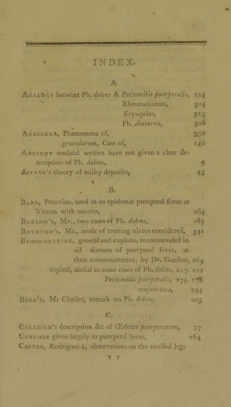 # . INDEX. “ A Anaxbdey betwixt Ph. dolens &amp; Peritonitis puerperalis, 224 ‘ih Rheumatismus, - g24 Erysipelas, 325 - Ph. diuturna, — 26 Anasarca, Phenomena of, : 359 gravidarum, Case of, i40 Ancrent medical writers have not given a clear de- scription of Ph. dolens, 9 Asrruc’s theory of milky deposits, _ 45 * . Bi Bar x, Peruvian, used in an epidemic puerperal fever at Vienna with success, . ; 264 Barrow’s, Mr., two cases of Ph. dolens, 187 Bioop-retTine, generaland copious, recommended in all diseases of puerperal fever, at their commencement, by Dr. Gordon, 269 topical, useful in‘some cases of Ph. dolens, 917. 292 Peritonitis puerperalis, 274, 248 ; conjunctiva, 294 Beut’s, Mr Chatles, rémark on Ph. dolens, /) 205 Cc, 2 Cautisen’s description &amp;c of Ckdema'puerperarum, 57 Camp uor given largely in puerperal fever, 264 Castro, Rodrigues a, observations on the swelled legs a te