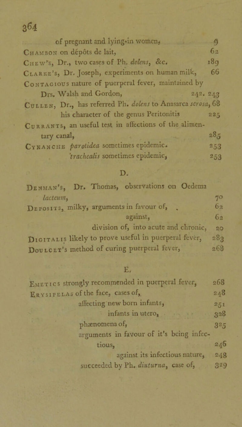 of pregnant and lying+in women, § Curamson on dépits de lait, 62 Curw’s, Dr. two cases of Ph. dolens, hey 189 Crarxe’s, Dr. Joseph, experiments on humanmilk, 66 Conraciovs nature of puerperal fever, maintained by Drs, Walsh and Gordon, 242, 2493 Cure n, Dr., has referred Ph. dolens to Anasarca serosa, 68 his character of the genus Peritonitis 225 CurRANTS, an useful test in affections of the alimen- tary canal, : 285 Cyxancue parotidea sometimes epidemic. 253 ‘trachealis sometimes epidemic, 253 D. Denman’s, Dr. Thomas, observations on Oedema lacteum, 70 Derosirs, milky, arguments in favour of, , 62 against, 62 division of, into acute and chronic, 2 9° Dicrtauis likely to prove useful in puerperal fever, 283 Doutcer’s method of curing puerperal fever, 268 E; Emertics strongly recommended in puerperal fever, 268 ErysireLas of the face, cases of, 248 affecting new born infants, 251 infants in utero, © «&gt; 328 phznomena of, 325 arguments in favour of it’s being infec- tious, 246 against its infectious nature, 248 succeeded by Ph. diuturna, case of, 929