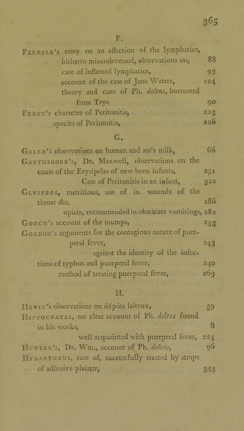 Ferrsar’s essay on an affection-of the lymphatics, - hitherto misunderstood, observations on, 88 case of inflamed lymphatics, 93 account of the case of Jane Waters, 104 theory and cure of Ph, dolens, borrowed Y from Trye 9° Frawx’s character of Peritonitis, 225 _ species of Peritonitis, 226 G, Gaten’s observations on human and ass’s milk, 66 Gantusuore’s, Dr. Maxwell, observations on the cause of the Erysipelas of new born infants, 251 Case of Peritonitis in an infant, 322 Giysters, nutritious, use of in wounds of the throat &amp;c, 286 opiate, recommended in obstinate vomitings, 282 Goocun’s account of the mumps, 253 Gonrpon’s arguments for the contagious nature of puer- peral fever, 243 against the identity of the infec- tions of typhus and puerperal fever, 240 method of treating puerperal fever, 269 H. Hevin’s observations on dépéts laiteux, 59 Hirrocrares, no clear account of Ph. dolens found in his works, 8 well acquainted with puerperal fever, 224 Honrer’s, Dr. Wm., account of Ph. dolens, 96 Hyparturus, case of, successfully treated by straps of adhesive plaister, 343