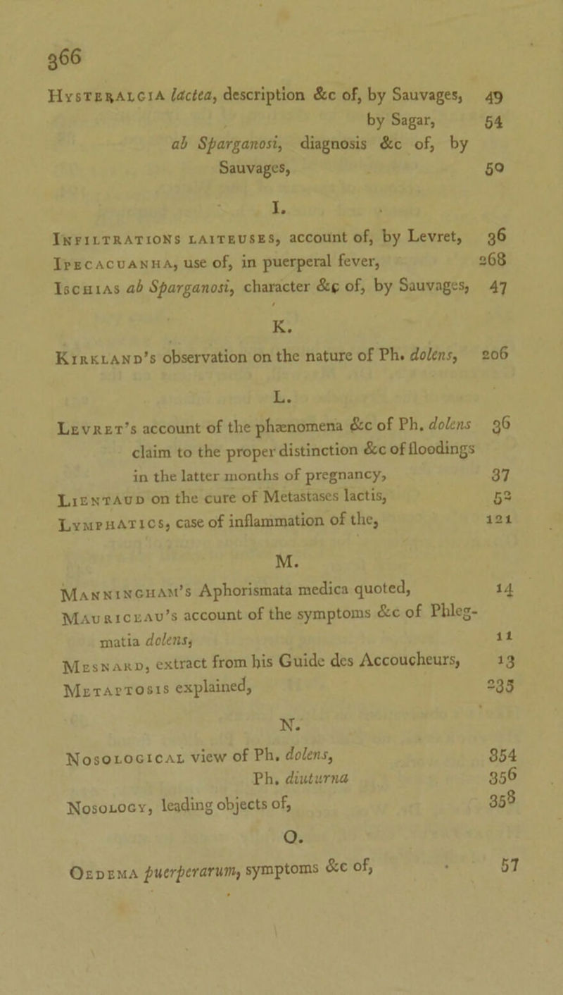 HysTeRAtciA lactea, description &amp;c of, by Sauvages, 49 by Sagar, 54 ab Sparganosi, diagnosis &amp;c of, by Sauvages, 59 I, INFILTRATIONS LAITEUSES, account of, by Levret, 36 TrEcACUANHA, use of, in puerperal fever, 268 Iscuias ab Sparganosi, character &amp;g of, by Sauvages, 47 K, Kirk LAnp’s observation on the nature of Ph. dolens, 206 Ri. Levrer’s account of the phenomena é&amp;c of Ph, dolens 36 claim to the proper distinction &amp;c of floodings in the latter months of pregnancy, 37 LientAvup on the cure of Metastases lactis, 5S LympsArics, case of inflammation of the, 121 M. Manwinceuam’s Aphorismata medica quoted, 14 Mavaicxav’s account of the symptoms &amp;c of Phleg- matia dolens, 11 Mesnaxo, extract from his Guide des Accoucheurs, 13 Merrarrosis explained, 235 N. Nosoxroctcat view of Ph, dolens, 354 Ph, diuturna 356 Nosonocy, leading objects of, 358 QO. OxrvemA puerperarum, symptoms &amp;e of, : 57