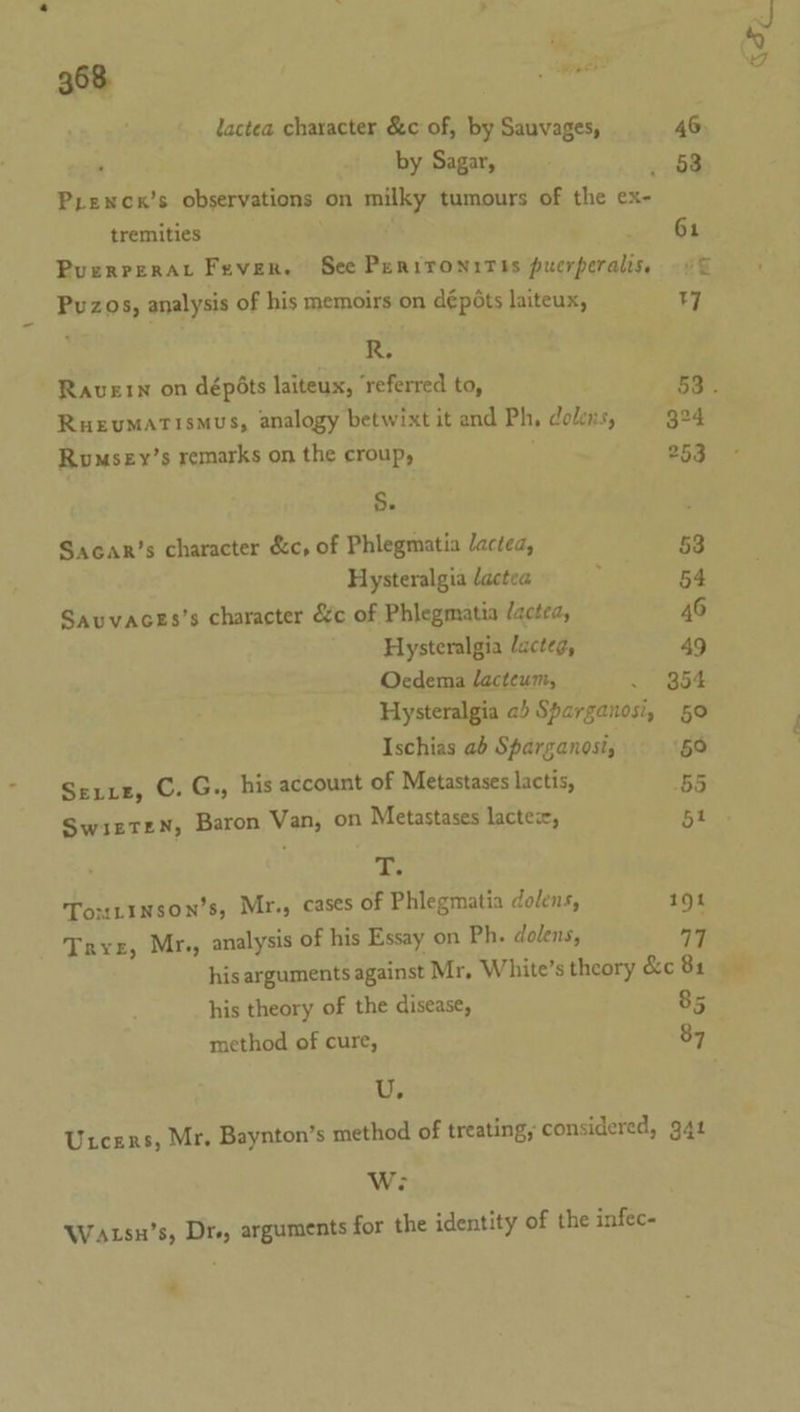 . 368 er lactea character &amp;c of, by Sauvages, 46 ; by Sagar, 53 Pyenck’s observations on milky tumours of the ex- tremities ; pee PuerreraAr Fever. See Pernironitts puerperaliss © Pvuzos, analysis of his memoirs on dépéts laiteux, 7 Ohi Ravern on dépéts laiteux, ‘referred to, 53. RueuMATisMmus, analogy betwixt it and Ph, dolns, 324 Rumsey’s remarks on the croup, 253 §. Sacar’s character &amp;c, of Phlegmatia Jactea, 53 Hysteralgia lactea 54 Sauvaces’s character &amp;c of Phlegmatia /actea, 46 Hysteralgia lacteg, 49 Oecdema lacteum, .. Bae Hysteralgia ab Sparganosi, 50 Ischias ab Sparganost, 50 Serre, C. G., his account of Metastases lactis, ‘55 SwizteN, Baron Van, on Metastases lactex, 51 A Toutinson’s, Mr., cases of Phlegmatia dolens, 191 Trve, Mr., analysis of his Essay on Ph. dolens, 17 his arguments against Mr, White’s theory &amp;c 81 his theory of the disease, 85 method of cure, 87 Uz Utcers, Mr. Baynton’s method of treating, considered, 941 We Watsu’s, Dr, arguments for the identity of the infec-