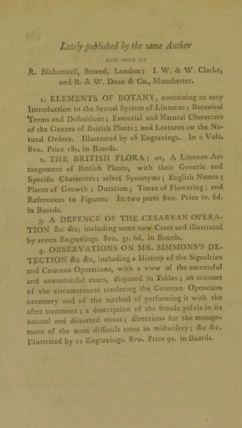 f Lately published by the same Author AND SOLD BY R. Bickerstaff, Strand, London; I. W. &amp; W. Clarke, and R: &amp; W. Dean &amp; Go., Manchester. 1. ELEMENTS OF BOTANY, containing an easy Tatroduction to the Sexual System of Linnzus ; Botanical ‘Terms and Definitions; Essential and Natural Characters of the Genera of British Plants; and Lectures on the Na- tural Orders. Illustrated by 16 Engravings. In 2 Vols. 8vo. Price 18s, in Boards. 2, THE BRITISH FLORA; or, A Linnean Ars rangement of British Plants, with their Generic and Specific Characters ; select Synonyms ; English Names 5 Places of Growth ; Duration; Times of Flowering; and References to Figuresy Intwo parts 8vo. Price 8s. 6d. in Boards. g. A DEFENCE OF THE CESAREAN OPERA- TION &amp;c &amp;c, including some new Cases and illustrated by seven Engravings. 8vo. 5s. 6d, in Boards. 4. OBSERVATIONS ON MR. SIMMONS’S DEs« TECTION &amp;c &amp;c, including a History of the Sigaultian and Cesarean Operations, with a view of the successful and unsuccessful cases, disposed in Fables ; an account of the circumstances rendering the Cesarean Operation necessary and of the method of performing it with the after treatment ; a description of the female pelvis in its natural and distorted states ; directions for the manage- ment of the most difficult cases in midwifery; &amp;c &amp;c. Illustrated by 12 Engravings. 8vo. Price gs. in Boards.