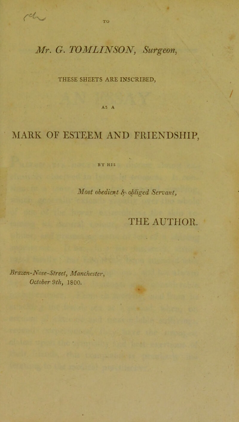 Mr. G. TOMLINSON, Surgeon, THESE SHEETS ARE INSCRIBED, MARK OF ESTEEM AND FRIENDSHIP, BY H]$ Most obedient obliged Servant, THE AUTHOI Brazen-Nose-Sireet, Manchester, October 9th, 1800.