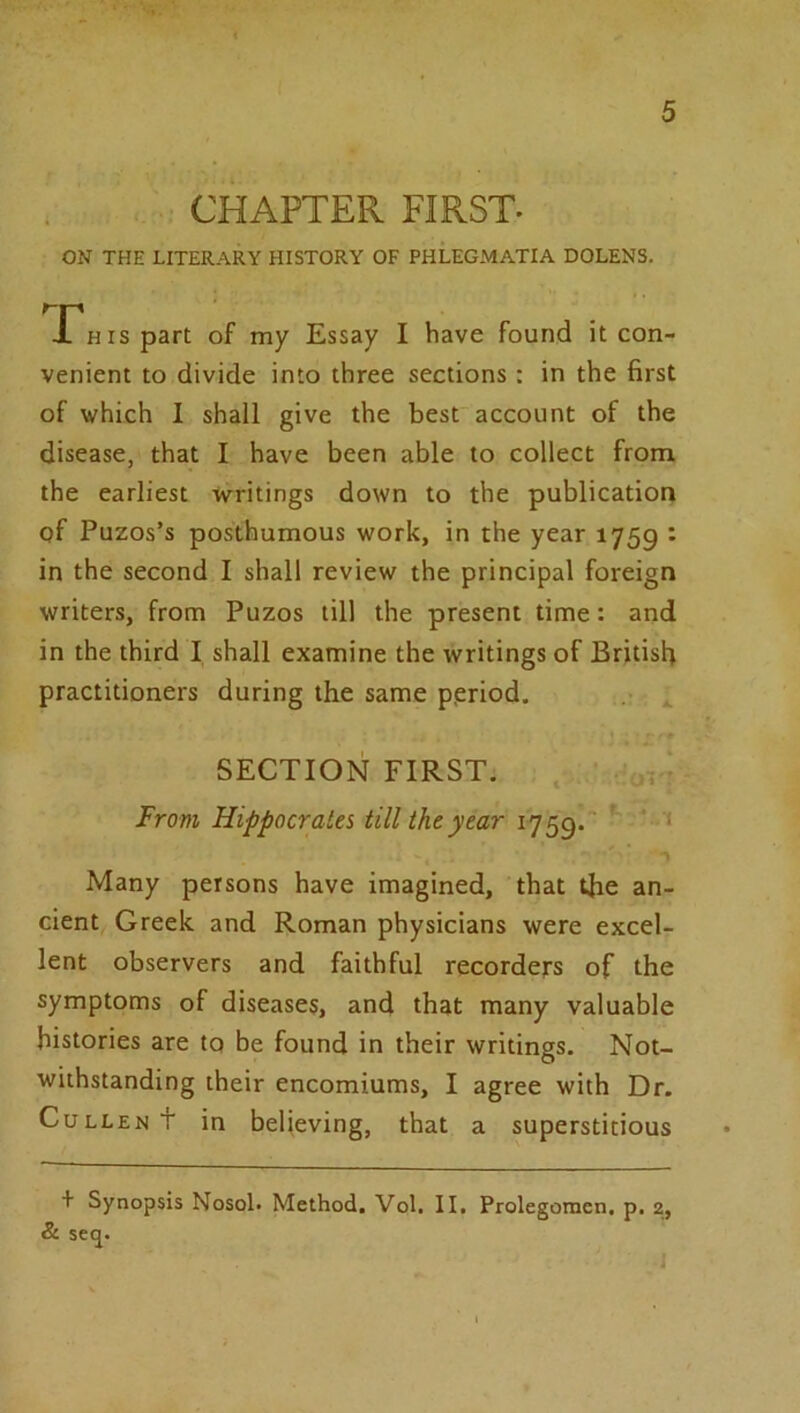 CHAPTER FIRST. ON THE LITERARY HISTORY OF PHLEGMATIA DOLENS. X^Hispart of my Essay I have found it con- venient to divide into three sections : in the first of which 1 shall give the best account of the disease, that I have been able to collect from the earliest writings down to the publication of Puzos’s posthumous work, in the year 1759 • in the second I shall review the principal foreign writers, from Puzos till the present time: and in the third I shall examine the writings of British practitioners during the same period. ^ SECTION FIRST. ' v' From Hippocrates till the year 1759. ‘ Many persons have imagined, that the an- cient Greek and Roman physicians were excel- lent observers and faithful recorders of the symptoms of diseases, and that many valuable histories are tq be found in their writings. Not- withstanding their encomiums, I agree with Dr. Cullen t in believing, that a superstitious + Synopsis Nosol. Method. Vol. II. Prolegomcn, p. 2, & seq.