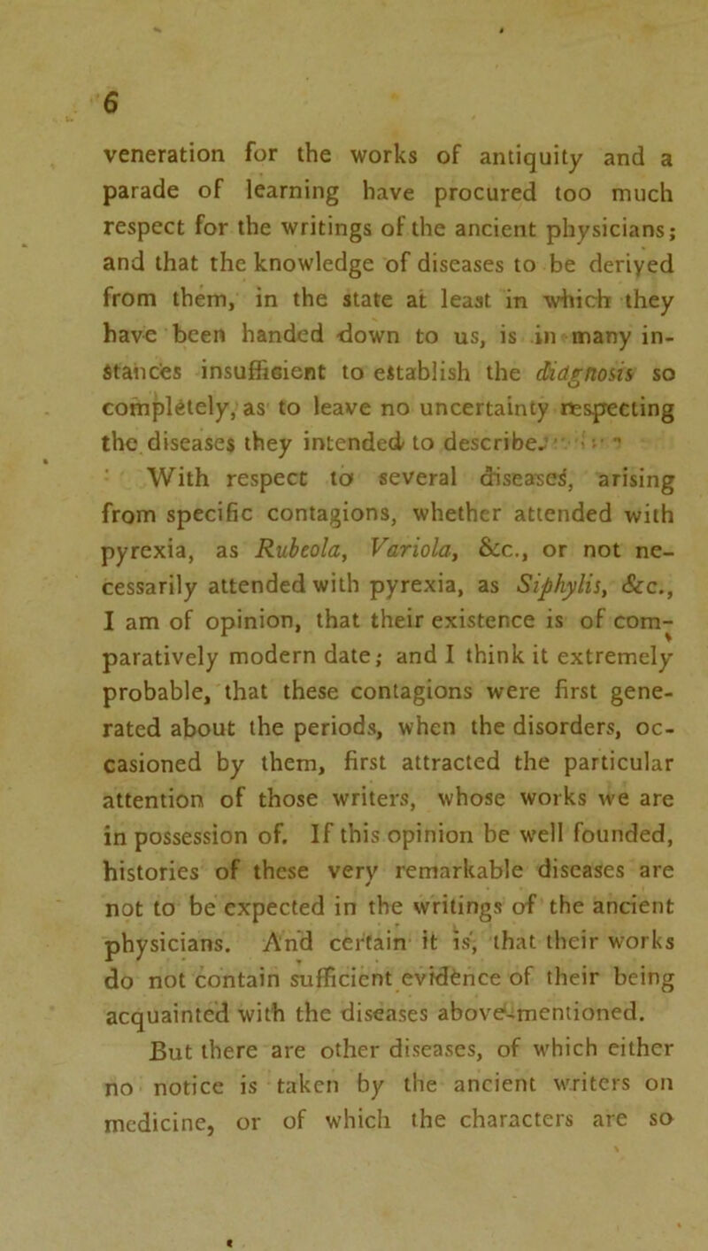 veneration for the works of antiquity and a parade of learning have procured too much respect for the writings of the ancient physicians; and that the knowledge of diseases to be deriyed from them, in the state at least in which they hav€ been handed down to us, is in many in- stancies insufficient to establish the diagnosis so completely, as to leave no uncertainty nespeciing the diseases they intended to describe- - - •' With respect to several diseased, arising from specific contagions, whether attended with pyrexia, as Rubeola, Variola, &c., or not ne- cessarily attended with pyrexia, as Siphylis, &c., I am of opinion, that their existence is of com- paratively modern date; and I think it extremely probable, that these contagions were first gene- rated about the periods, when the disorders, oc- casioned by them, first attracted the particular attention of those writers, whose works we are in possession of. If this opinion be well founded, histories of these very remarkable diseases are not to be expected in the writings of the ancient physicians. And certain it is, that their works do not contain sufficient evidence of their being acquainted with the diseases abovd-mentioned. But there are other diseases, of which either no notice is taken by the ancient writers on medicine, or of which the characters are so
