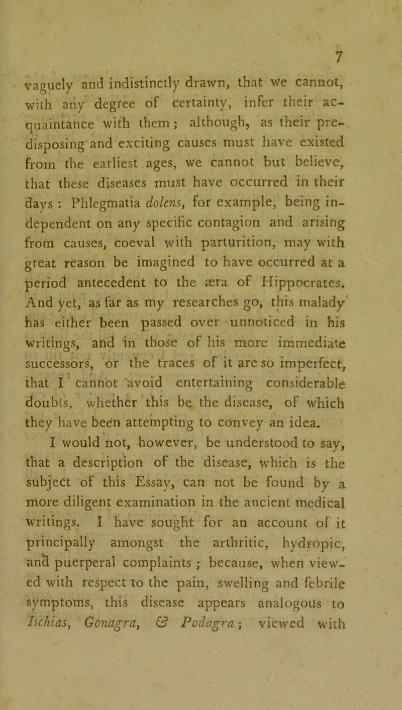 vaguely and indistinctly drawn, that we cannot, •with ariy degree of certainty, infer their ac- quaintance with them; although, as their pre- disposing and exciting causes must have existed from the earliest ages, we cannot but believe, that these diseases must have occurred in their days : Phlegmatia dokns, for example, being in- dependent on any specific contagion and arising from causes, coeval with parturition, may with great reason be imagined to have occurred at a period antecedent to the sera of Hippocrates. And yet, as far as my researches go, this malady' has either been passed over unnoticed in his writings, and in those of his more immediate successors, or the traces of it are so imperfect, that I cannot avoid entertaining considerable doubts, whether this be the disease, of which they have been attempting to convey an idea. I would not, however, be understood to say, that a description of the disease, which is the subject of this Essay, can not be found by a more diligent examination in the ancient medical writings. I have sought for an account of it principally amongst the arthritic, hydropic, anS puerperal complaints ; because, when view- ed with respect to the pain, swelling and febrile symptoms, this disease appears analogous to Ischias, Gonagra, & Podagra; viewed with