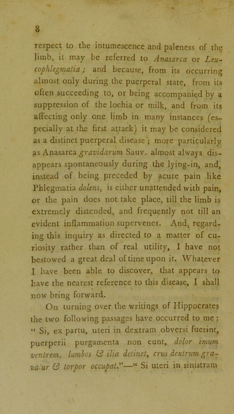 respect to the intumescence and paleness of the limb, it may be referred to Anasarca or Leu- cophle^nfiatia j and because, from its occurring almost only during the puerperal state, from its often succeeding to, or being accompanied by a suppression of the lochia or milk, and from its affecting only one limb in many instances (es- pecially at the first attack) it may be considered as a distinct puerperal disease ; more particularly as Anasarca gravidarum Sauv. almost always dis- appears spontaneously during the lying-in, and, instead of being preceded by acute pain like Phlegmatia dolens, is either unattended with pain, or the pain does not take place, till the limb is extremely distended, and frequently not till an evident inflammation supervenes. And, regard- ing this inquiry as directed to a matter of cu- riosity rather than of real utility, I have not bestowed a great deal of time upon it. Whatever I have been able to discover, that appears to have the nearest reference to this disease, I shall now bring forward. On turning over the writings of Hippocrates the two following passages have occurred to me : “ Si, ex partu, uteri in dextram obversi fuerint, puerperii purgamenta non eunt, dolor imm ventrem, lamhos ilia detinet, crus dextruvi gra- vu'ur 6? torpor occupai:’—“ Si uteri in sinistram