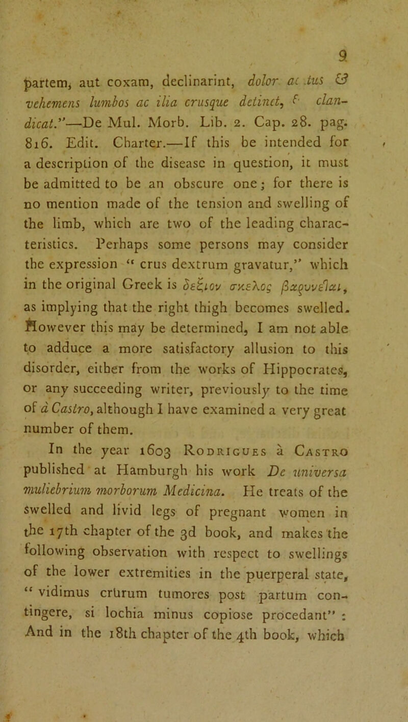 parterHj aut coxam, declinarint, dolor ac .tui vehement lumbos ac ilia crusque detinct, clan- dicat.”—De MuL Morb. Lib. 2. Cap, 28. pag. 816. Edit. Charter.—If this be intended for a description of the disease in question, it must be admitted to be an obscure one; for there is no mention made of the tension and swelling of the limb, which are two of the leading charac- teristics. Perhaps some persons may consider the expression “ crus dextrum gravatur,’' which in the original Greek is het,i.ov ay.eXog as implying that the right thigh becomes swelled- ftowever this may be determined, I am not able to adduce a more satisfactory allusion to this disorder, either from the works of Hippocrates, or any succeeding writer, previously to the time of d Castro, although I have examined a very great number of them. In the year 1603 R-Odrigues a Castro published at Hamburgh his work De imiversa muliebrium morborum Medicina. He treats of the Swelled and livid legs of pregnant women in the 17th chapter of the 3d book, and makes the following observation with respect to swellings of the lower extremities in the puerperal state, “ vidimus crlirum tumores post partum con- tmgere, si lochia minus copiose procedant” : And in the i8th chapter of the 4th book, which