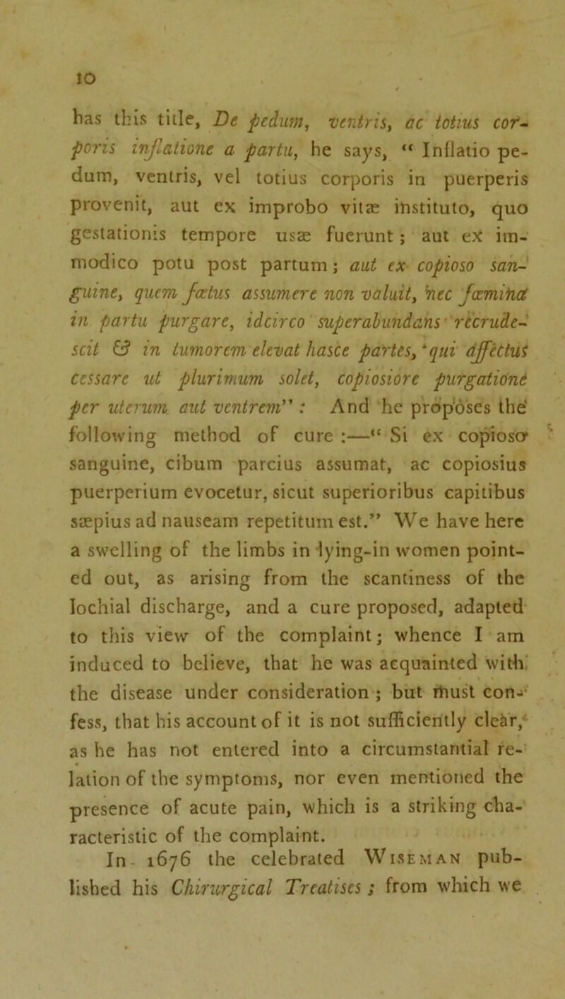 lO has this title, De pedum, ventrii, ac totms cor~ poris I'njlatione a parta, he says, “ Inflatio pe- dum, ventris, vel totius corporis in puerperis provenit, aut ex improbo vitze institute, quo gestationis tempore usae fuerunt; aut eX im- niodico potu post partum; aut ex copioso san- guine, quem fcelus asswmere non valuit, ’nee fxmina ill partu purgare, idcirco superabundans recrude- scit in tumor cm elevat haste partes, ‘qui djfcttui cessare ut plurimum sold, copiosiore purgatidnt per uterum aut ventrem : And he proposes the' following method of cure :—•' Si ex copioscr sanguine, cibum parcius assumat, ac copiosius puerperium evocetur, sicut superioribus capitibus saepius ad nauseam repetitum est.” We have here a swelling of the limbs in lying-in women point- ed out, as arising from the scantiness of the lochial discharge, and a cure proposed, adapted to this view of the complaint; whence I am induced to believe, that he was acquainted with, the disease under consideration ; but rtiust con->' fess, that his account of it is not sufficiently cldir, as he has not entered into a circumstantial re- lation of the symptoms, nor even mentioned the presence of acute pain, which is a striking cha- racteristic of the complaint. In 1676 the celebrated Wiseman pub- lished his Chirurgical Treatises; from which we